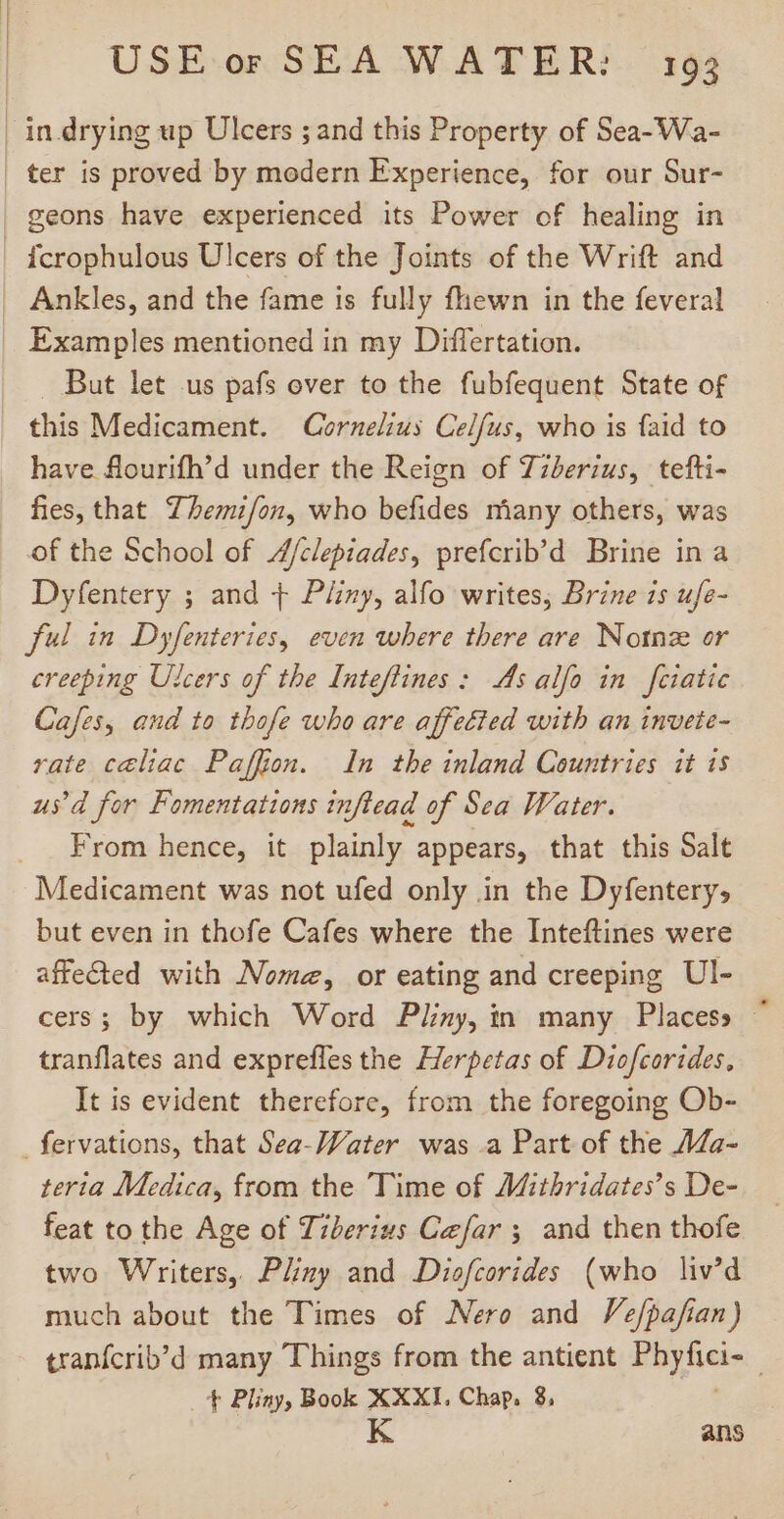 | in drying up Ulcers ; and this Property of Sea-Wa- | ter is proved by modern Experience, for our Sur- geons have experienced its Power of healing in fcrophulous Ulcers of the Joints of the Wrift and Ankles, and the fame is fully fhewn in the feveral Examples mentioned in my Differtation. . But let us pafs over to the fubfequent State of | this Medicament. Cornelius Celfus, who is faid to have flourifh’d under the Reign of Tzberzus, tefti- fies, that 7 bezifon, who befides miany others, was of the School of //clepiades, prefcrib’d Brine in a Dyfentery ; and + Pliny, alfo writes, Brine is ufe- ful in Dyfenteries, even where there are Notnz or creeping Ulcers of the Inteftines: As alfo in feiatie Cafes, and to thofe who are affected with an invete- rate celiac Paffion. In the inland Countries it is us'd for Fomentations inftead of Sea Water. . From hence, it plainly appears, that this Salt Medicament was not ufed only in the Dyfentery, but even in thofe Cafes where the Inteftines were affected with Nome, or eating and creeping Ul- cers; by which Word Pliny, in many Placess - tranflates and exprefles the Herpetas of Diofcorides, It is evident therefore, from the foregoing Ob- fervations, that Sea-Water was a Part of the AZa- teria Medica, from the Time of Mithridates’s De- feat to the Age of Tiberius Cefar ; and then thofe two Writers, Pliny and Diofcorides (who liv’d much about the Times of Nero and Vefpafian) tranfcrib'd many Things from the antient Way Acs ; t Pliny, Book XXXI. Chap. 8, K ans