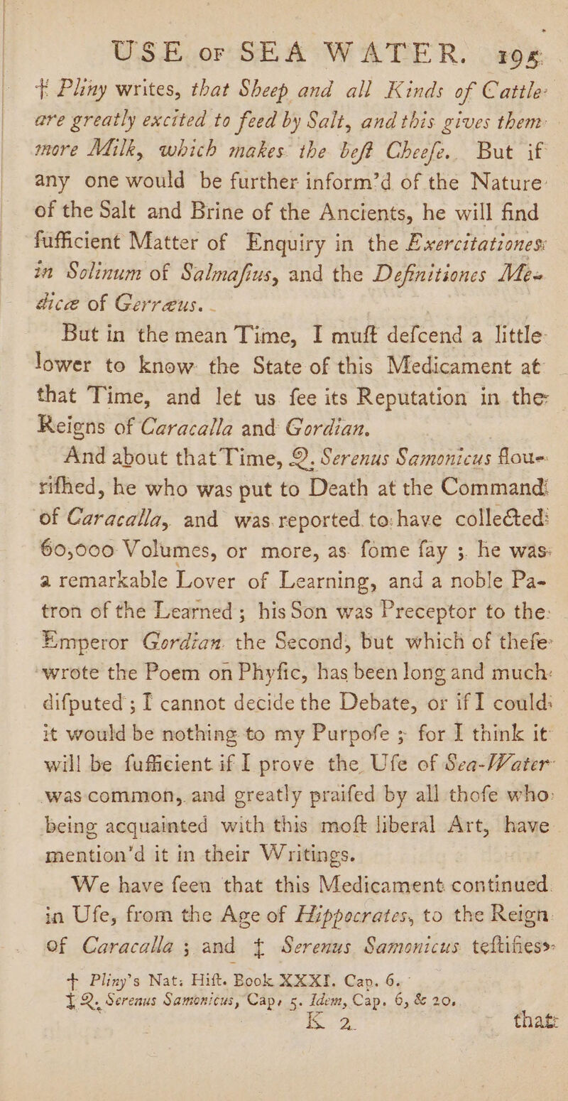T Pliny writes, that Sheep and all Kinds of Cattle: are greatly excited to feed by Salt, and this gives them more Milk, which makes the beft Cheefe. But if any one would be further inform'd of the Nature: of the Salt and Brine of the Ancients, he will find füfficient Matter of Enquiry in the Exercitationes: in Solinum of Salmafius, and the Definitiones Me- dice of Gerraus. - : Butin the mean Time, I muft defcend a little: lower to know. the State of this Medicament at _ that Time, and let us fee its Reputation in the Reigns of Caracalla and Gordian. And about that Time, 9. Serenus Samonicus ous rifhed, he who was put to Death at the Command: of Caracalla, and was reported to:have colle&amp;ted: 60,000 Volumes, or more, as fome fay ;. he was: a remarkable Lover of Learning, and a noble Pa- tron of the Learned ; his Son was Preceptor to the: Emperor Gordian. the Second, but which of thefe: “wrote the Poem on Phyfic, has been long and much: difputed ; I cannot decide the Debate, or if I could: it would be nothing to my Purpofe ; for I think it will be fufficient if I prove the Ufe of Sea-Water Was common, and greatly praifed by all thofe who: being acquainted with this moft liberal Art, have — mention’d it in their Writings. We have feen that this Medicament continued. in Ufe, from the Age of Hippocrates, to the Reign. Of Caracalla ; and { Serenus Samonicus teftes T Pliny’s Nat; Hift. Book XXXI. Cap. 6.- YQ, Serenus Samonicus, Caps 5. Idem, Cap. 6, &amp; 20,