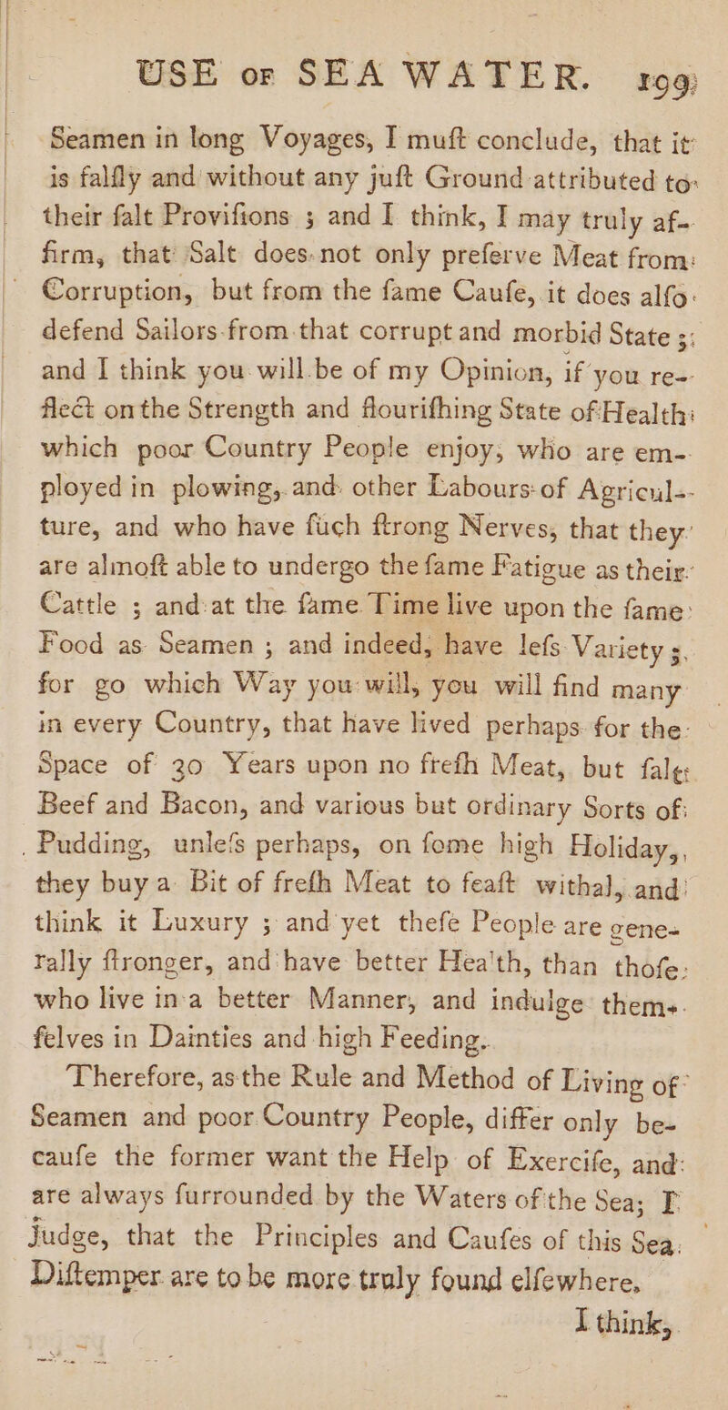 Seamen in long Voyages, I muft conclude, that it is falfly and without any juft Ground attributed to: their fale Provifions 3 and I think, I may truly af- firm, that Salt does.not only preferve Meat from: — Corruption, but from the fame Caufe, it does alfo: defend Sailors-from that corrupt and morbid State ;: and I think you will.be of my Opinion, if’ you re-- flect onthe Strength and flourifhing State of Health: which poor Country People enjoy; who are em-. ployed in plowing, and: other Labours: of Agricul-- ture, and who have fuch ftrong Nerves, that they’ are almoft able to undergo the fame Fatigue as their. Cattle ; and:at the fame Time live upon the fame: Food as Seamen ; and indeed, have lefs: Variety s. for go which Way you: will, you will find many in every Country, that have lived perhaps. for the: Space of 30 Years upon no frefh Meat, but fale: Beef and Bacon, and various but ordinary Sorts of: Pudding, unle'$ perhaps, on fome high Holiday, they buy a. Bit of frefh Meat to feaft withal, and: think it Luxury ; and yet thefe People are gene. rally ftronger, and have better Hea'th, than thofe. who live in:a better Manner, and indulge thems. felves in Dainties and high Feeding. ‘Therefore, asthe Rule and Method of Living of Seamen and poor Country People, differ only be- caufe the former want the Help of Exercife, and: are always furrounded by the Waters of the Sea; T. judge, that the Principles and Caufes of this Sea. Diftemper are to be more truly found elfewhere, I think; ~