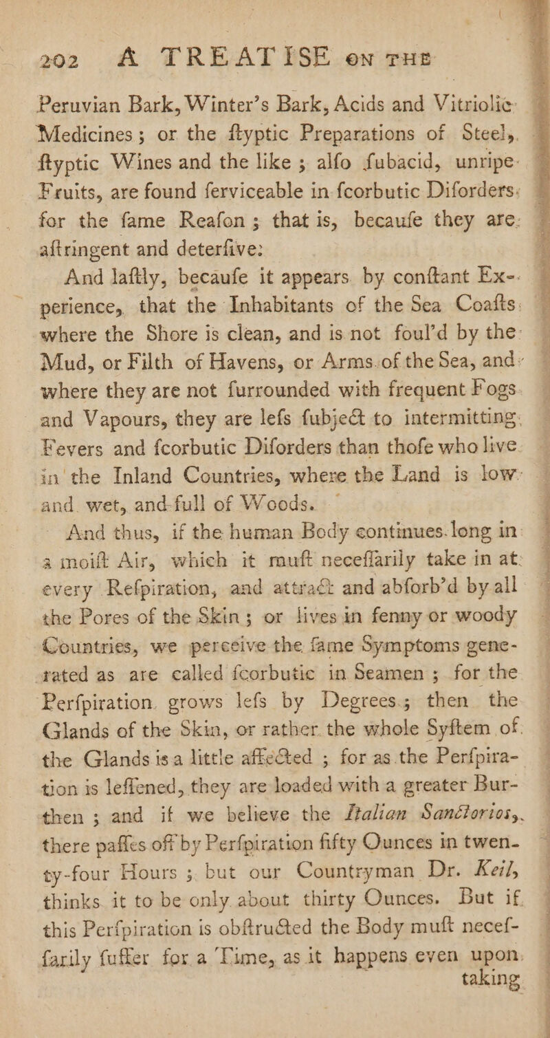 aftringent and deterfive: where they are not furrounded with frequent Fogs and. wet, and-full of Woods. every Refpiration, and attract and abforb'd by all the Pores of the Skin; or lives in fenny or woody Countries, we perceive the fame Symptoms gene- rated as are called fcorbutic in Seamen ; for the Perfpiration. grows lefs by Degrees; then the the Glands isa little affected ; for as the Perfpira- tion is leffened, they are loaded with a greater Bur- there pafles off by Perfpiration fifty Ounces in twen- ty-four Hours 5, but our Countryman Dr. Keij this Perfpiration is obftru&amp;ted the Body muft necef- DEO ee SIE MET STORIA INIT REN