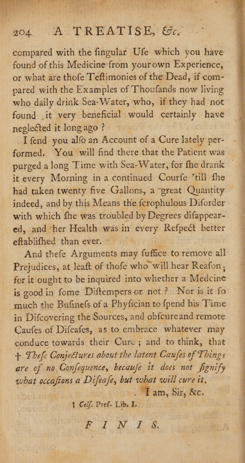 Wo. A TRWATISE, Oe: compared with the fingular Ufe which you have found of this Medicine: from yourown Experience, or what are thofe Teftimonies of the Dead, if com- pared with the Examples of Thoufands now living who daily drink Sea-Water, who, if they had not found .it very beneficial would certainly have neglected it long ago ? I fend you alfo an Account of a Cure TET per- formed. You will find there that the Patient was it every Morning in a continued Courfe till fhe had taken twenty five Gallons, a great Quantity indeed, and by this Means the fcrophulous Diforder with which fhe was troubled by Degrees difappear- ed, and ‘her Health was in p “Beelpedt better eftablifhed than ever. And thefe dice; may fuffice to remove all Prejudices, at leaft of thofe who will hear Reafon; for it ought to be inquired into whether a Medcine much the Bufinefs of a Phyfician to fpend his Time in Difcovering the Sources, and obfcureand remote Caufes of Difeafes, as to embrace whatever may conduce towards their Curc ; and to think, that T Thefe Conjectures about the latent Caufes of Things are of no Confequence, becaufe it does not fignify what eccaftons a Difeafe, but what will cure it. . 1 am, Sir, &amp;c. 1 Celf. Pref. Lib. I E 4d S Ak