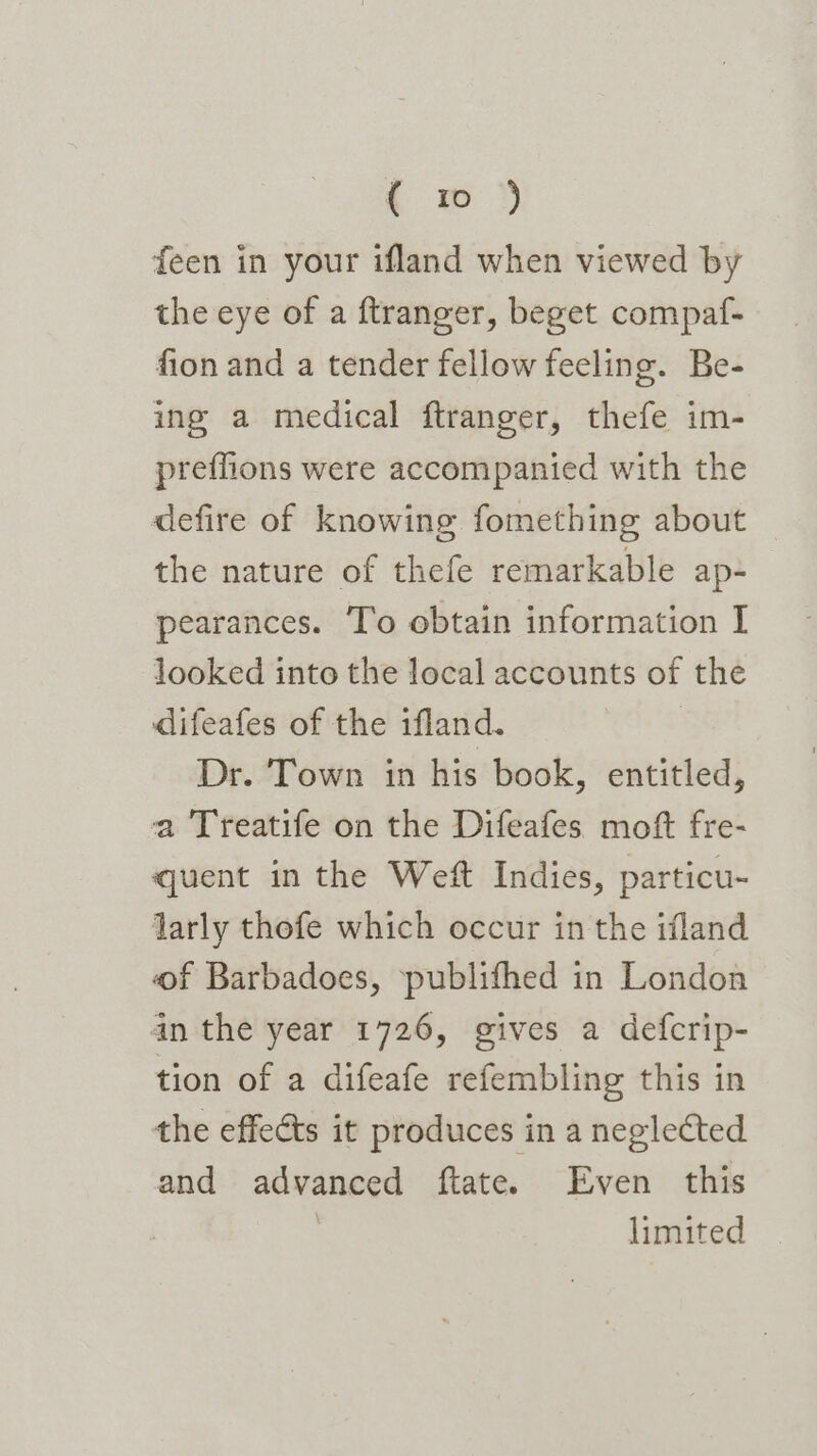 . &gt; feen in your ifland when viewed by the eye of a ftranger, beget compaf- fion and a tender fellow feeling. Be- ing a medical ftranger, thefe im- preflions were accompanied with the defire of knowing fomething about the nature of thefe remarkable ap- pearances. T’o obtain information I looked into the local accounts of the difeafes of the ifland. Dr. Town in his book, entitled, a Treatife on the Difeafes moft fre- quent in the Weft Indies, particu- larly thofe which occur in the ifland of Barbadoes, —publifhed in London in the year 1726, gives a defcrip- tion of a difeafe refembling this in the effects it produces in a neglected and advanced ftate. Even this | limited