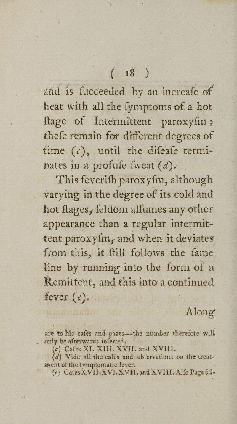 dnd is fucceeded by an increafe of heat with all the fymptoms of a hot ftage of Intermittent paroxy{m ; thefe remain for different degrees of time (c), until the difeafe termi- nates in a profufe fweat (4). This feverifh paroxy{m, although varying in the degree of its cold and hot ftages, feldom affumes any other appearance than a regular intermit- tent paroxy{m, and when it deviates from this, it fill follows the fame line by running into the form of a Remittent, and this into a continued fever (¢). Along’ ar¢ to his cafés and pages---the number therefore will _. only be afterwards inferted. c) Cafes XI. XIII. XVII. and XVIII. 7, Vide all the cafes and obfervations on the treat- ment of the fymptomatic fever. ~ €e) CafesXVILXVILXVH, and XVIII/Alfo Page 68&gt; |