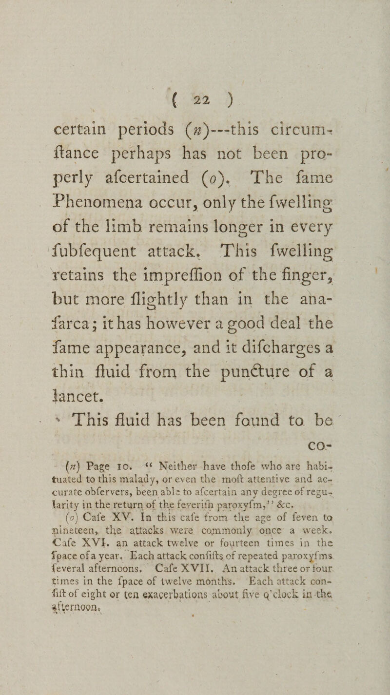 | ( a&gt;.) certain periods (#)---this circum- {tance perhaps has not been pro- perly afcertained (0). The fame Phenomena occur, only the fwelling of the limb remains longer in every fubfequent attack. This fwelling retains the impreffion of the finger, but more flightly than in the ana- farca; ithas however a good deal the fame appearance, and it difcharges a thin fluid from the gonads of a lancet. * ‘This fluid has been faund to be™ Cco- {2) Page 10. ‘ Neither have thofe who are habi- tuated to this malady, or even the moft attentive and ac- curate obfervers, been able to afcertain any degree of regu- larity in the return of the feverifh paroxyfm,’’ &amp;c. (o) Cafe XV. In this cafe from the age of feven to nineteen, the attacks were commonly once a week. Cafe XVI. an attack twelve or fourteen times in the Tpace ofa year. Each attack confifts of repeated paroxy{ms feveral afternoons. Cafe XVI. An attack three or four times in the {pace of twelve months. Each attack con- fift of eight or ten exacerbations about five q’clock in the afternoon,