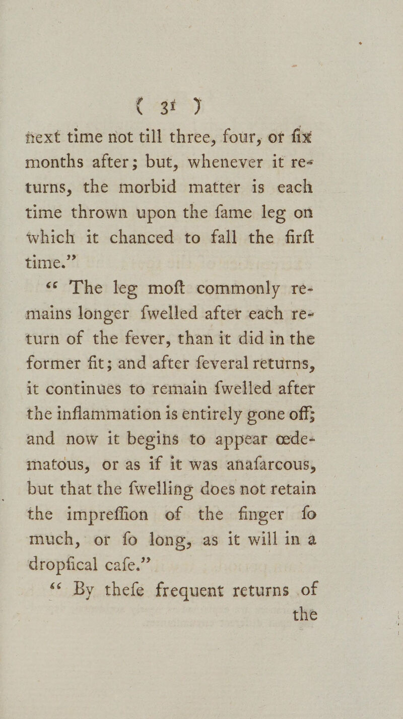 Caf) ext time not till three, four, or fix months after; but, whenever it re turns, the morbid matter is each time thrown upon the fame leg on which it chanced to fall the firft time.” «© The leg moft commonly re- mains longer {welled after each re- turn of the fever, than it did in the former fit; and after feveral returns, it continues to remain fwelled after the inflammation is entirely gone off; and now it begins to appear oede- matous, or as if it was anafarcous, but that the fwelling does not retain the impreffion of the finger fo much, or fo long, as it will in a dropfical cafe.” «< By thefe frequent returns of the