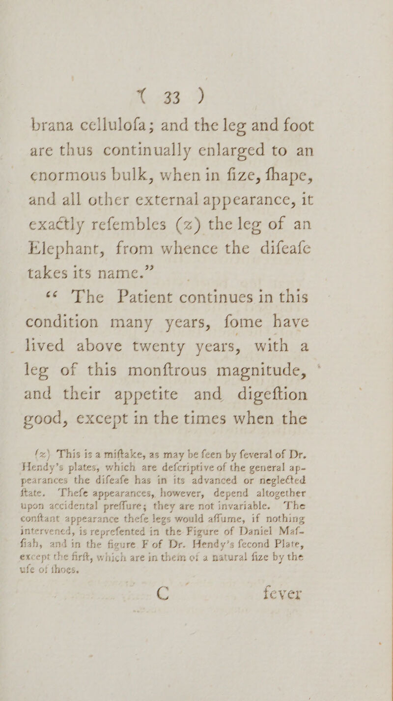 ee ae brana cellulofa; and the leg and foot are thus continually enlarged to an enormous bulk, when in fize, fhape, and all other external appearance, it exactly refembles (z) the leg of an Elephant, from whence the difeafe takes its name.” ‘¢ The Patient continues in this condition many years, fome have lived above twenty years, with a leg of this monftrous magnitude, ° and their appetite and digeftion good, except in the times when the {x} This is a miftake, as may be feen by feveral of Dr. Hendy’s plates, which are defcriptive of the general ap- pearances the difeafe has in its advanced or neglected ftate. Thefe appearances, however, depend altogether upon accidental preffure; they are not invariable. The conftant appearance thefe legs would affume, if nothing intervened, is reprefented in the Figure of Daniel Maf- fiah, and in the figure F of Dr. Hendy’s fecond Plate, except the firft, which are in them of a natural fize by the ufe of thoes. Sey. fever