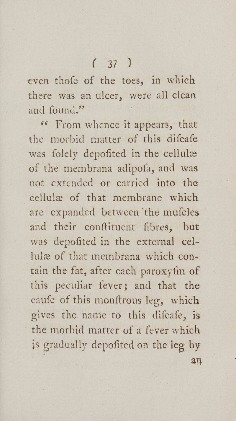 even thofe of the toes, in which there was an ulcer, were all clean and found.” &lt;¢ From whence it appears, that the morbid matter of this difeafe was folely depofited in the cellule of the membrana adipofa, and was not extended or carried into the © cellule of that membrane which are expanded between the mufcles and their conftituent fibres, but was depofited in the external cel- lule of that membrana which con- tain the fat, after each paroxyfm of this peculiar fever; and that the caufe of this monftrous leg, which gives the name to this difeafe, is the morbid matter of a fever which is gradually depofited on the leg by : . an