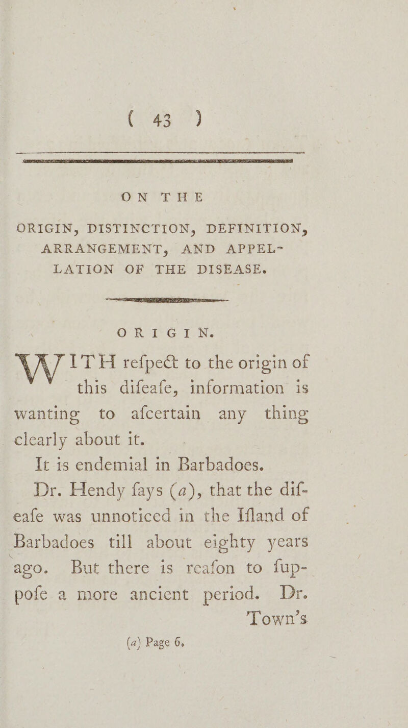 ON THLE ORIGIN, DISTINCTION, DEFINITION, ARRANGEMENT, AND APPEL- LATION OF THE DISEASE. OR a é TN: J ITH refpe&amp; to the origin of this difeafe, information is wanting to afcertain any thing _ clearly about it. It is endemial in Barbadoes. Dr. Hendy fays (a), that the dif- eafe was unnoticed in the Ifland of Barbadoes till about eighty years ago. But there is reafon to fup- pofe a more ancient period. Dr. Town’s