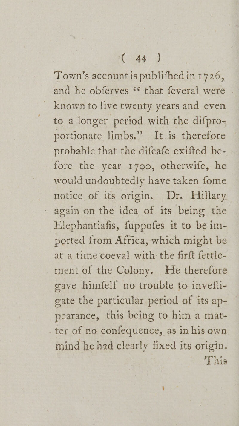 (tag Town’s account is publifhedin 1726, and he opferves ‘* that feveral were | known to live twenty years and even to a longer period with the difpro- portionate limbs.” It is therefore probable that the difeafe exifted be- fore the year 1700, otherwife, he would undoubtedly have taken fome notice of its origin. Dr. Hillary. again on the idea of its being the Elephantiafis, fuppofes it to be im- ported from Africa, which might be at a time coeval with the firft fettle- ment of the Colony. He therefore eave himfelf no trouble to invefti- gate the particular period of its ap- pearance, this being to him a mat- ter of no confequence, as in his own mind he had clearly fixed its origin. This