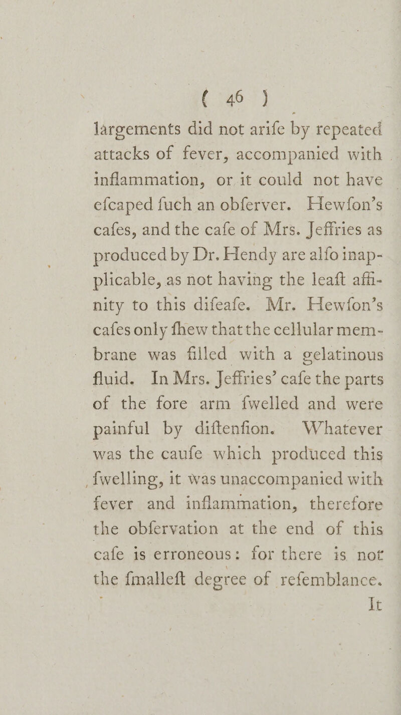 See a largements did not arife by repeated attacks of fever, accompanied with — inflammation, or it could not have © efcaped fuch an obferver. Hewfon’s cafes, and the cafe of Mrs. Jeffries as produced by Dr. Hendy are alfo inap- plicable, as not having the leaft affi- nity to this difeafe. Mr. Hewfon’s cafes only fhew thatthe cellular mem- brane was filled with a gelatinous fluid. In Mrs. Jeffries’ cafe the parts of the fore arm fwelled and were painful by diftenfion. Whatever was the caufe which produced this _fwelling, it was unaccompanied with fever and inflammation, therefore the obfervation at the end of this cafe is erroneous: for there is not the {malleft degree of refemblance. It