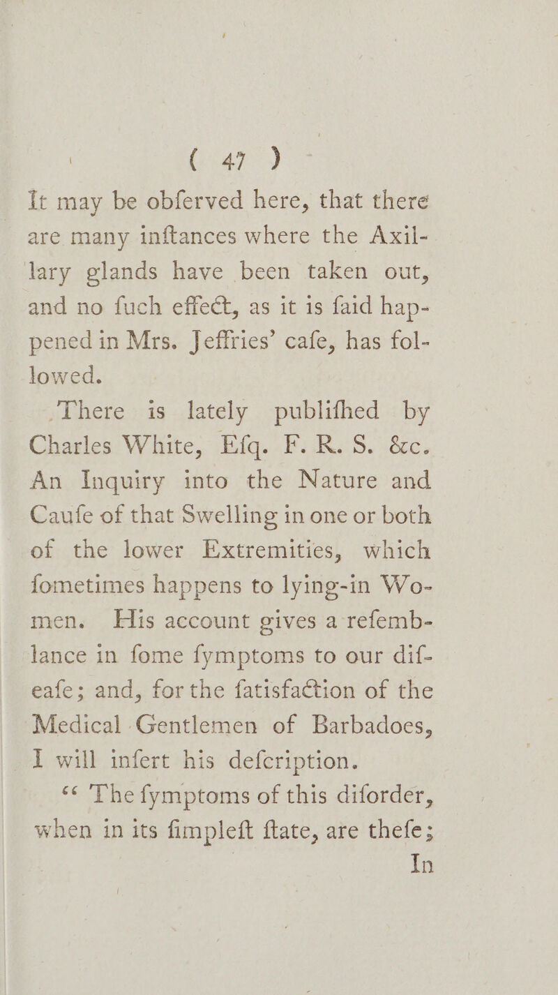 ae.) It may be obferved here, that there are many inftances where the Axil- lary glands have been taken out, and no fuch effect, as it 1s faid hap- pened in Mrs. Jeffries’ cafe, has fol- lowed. There is lately publifhed by Charles White, Efq. F.R.S. &amp;c. An Inquiry into the Nature and Caufe of that Swelling in one or both of the lower Extremities, which fometimes happens to lying-in Wo- men. His account gives a refemb- lance in fome fymptoms to our dif- eafe; and, forthe fatisfaction of the Medical Gentlemen of Barbadoes, _ I will infert his defcription. ‘< The fymptoms of this diforder, when in its fimpleft ftate, are thefe; In