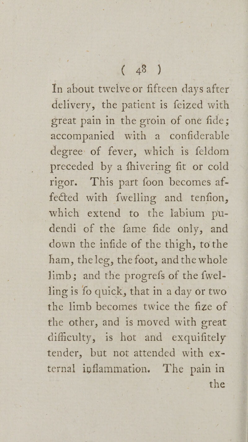 2.) In about twelve or fifteen days after delivery, the patient is feized with great pain in the groin of one fide; accompanied with a confiderable degree of fever, which is feldom preceded by a fhivering fit or cold rigor. This part foon becomes af- fected with fwelling and tenfion, which extend to the labium pu- dendi of the fame fide only, and down the infide of the thigh, tothe ham, theleg, the foot, and the whole limb; and the progrefs of the {fwel- ling is fo quick, that in a day or two the limb becomes twice the fize of the other, and is moved with great dificulty, is hot and exquifitely tender, but not attended with ex- ternal inflammation. ‘The pain in the