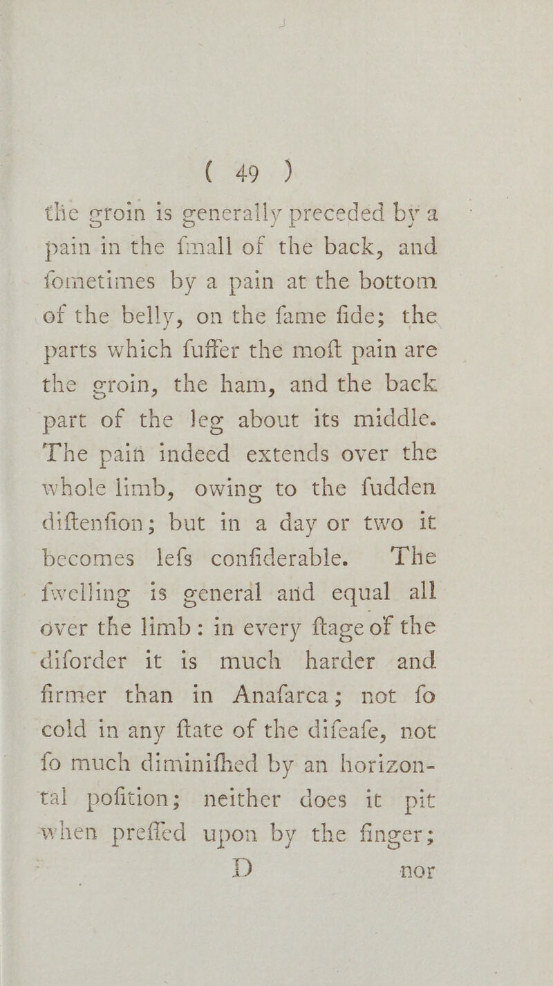 tlie groin is generally preceded by a pain. in the fmall of the back, and fometimes by a pain at the bottom of the belly, on the fame fide; the parts which fuffer the moft pain are the groin, the ham, and the back part of the lee about its middle. The pain indeed extends over the whole limb, owing to the fudden diftenfion; but in a day or two it becomes lefs confiderable. The _fwelling is general and equal all over the limb: in every ftage of the ‘diforder it is much harder and firmer than in Anafarca; not fo cold in any ftate of the difeafe, not fo much diminifhed by an horizon- tal pofition; neither does it pit when prefled upon by the finger; | D nor