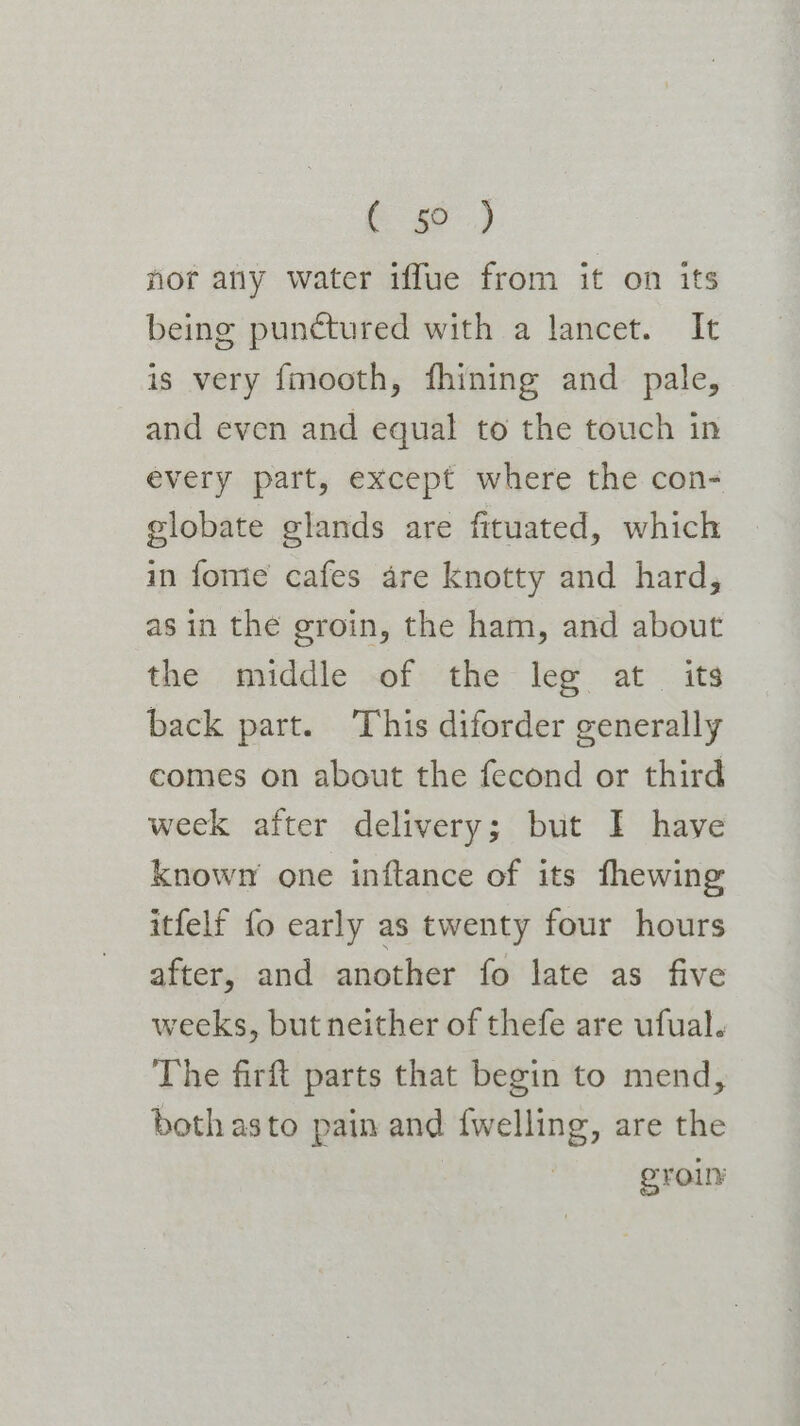 Ce) nor any water iffue from it on its being punctured with a lancet. It is very {mooth, fhining and pale, and even and equal to the touch in every part, except where the con- elobate glands are fituated, which in fome cafes are knotty and hard, as in the groin, the ham, and about the middle of the leg at its back part. This diforder generally comes on about the fecond or third week after delivery; but I have known one inftance of its fhewing itfelf fo early as twenty four hours after, and another fo late as five weeks, but neither of thefe are ufual. The firft parts that begin to mend, doth asto pain and {welling, are the . ero