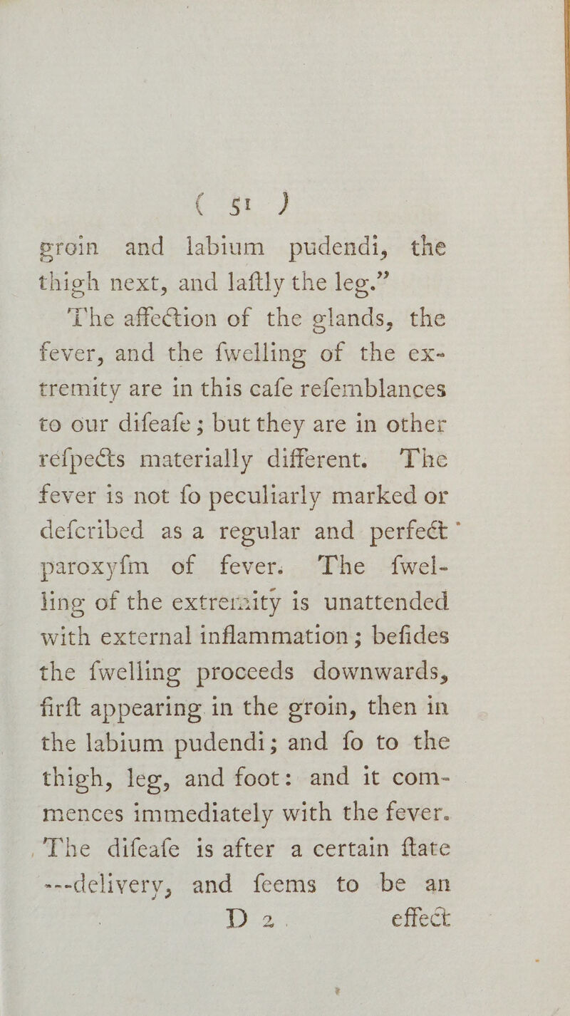 2oe ae proin and labium pudendi, the thigh next, and laftly the leg.” The affection of the glands, the fever, and the {welling of the ex- tremity are in this cafe refemblances to our difeafe ; but they are in other re{pects materially different. The fever is not fo peculiarly marked or defcribed asa regular and perfect” paroxy{m of fever. The fwel- ling of the extrernity is unattended with external inflammation; befides the fwelling proceeds downwards, firft appearing in the groin, then in the labium pudendi; and fo to the thigh, leg, and foot: and it com- mences immediately with the fever. The difeafe is after a certain ftate ---delivery, and feems to be an a effect