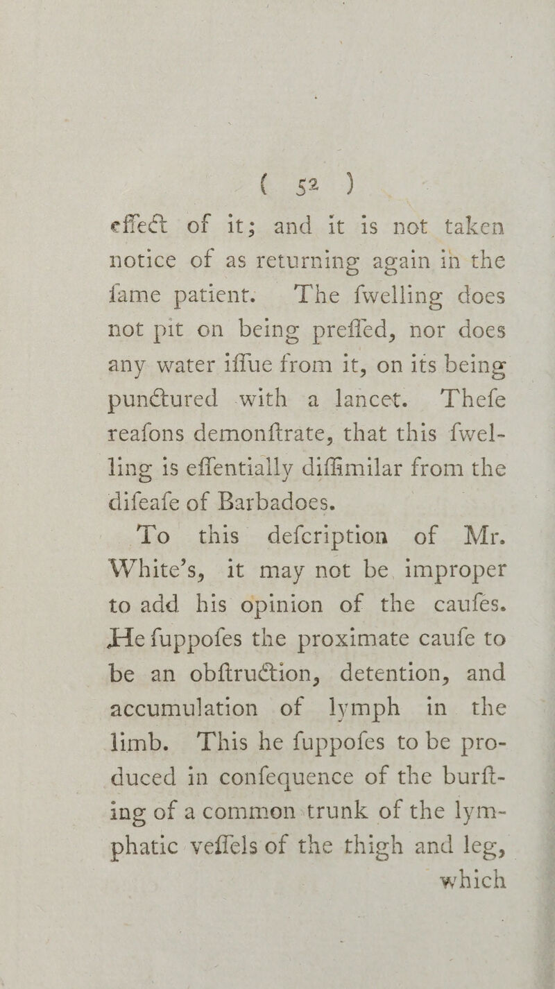 R52) effect of it; and it is not taken notice of as returning again in the fame patient. The fwelling does not pit on being prefled, nor does any water iffue from it, on its being punctured with a lancet. Thefe reafons demonftrate, that this fwel- ling is effentially diffmilar from the difeafe of Barbadoes. | To this defcription of Mr. White’s, it may not be, improper to add his opinion of the caufes. He fuppofes the proximate caufe to be an obftruction, detention, and accumulation of lymph in_ the limb. This he fuppofes to be pro- duced in confequence of the burft- ing of acommon:trunk of the lym- phatic veffels of the thigh and leg, which