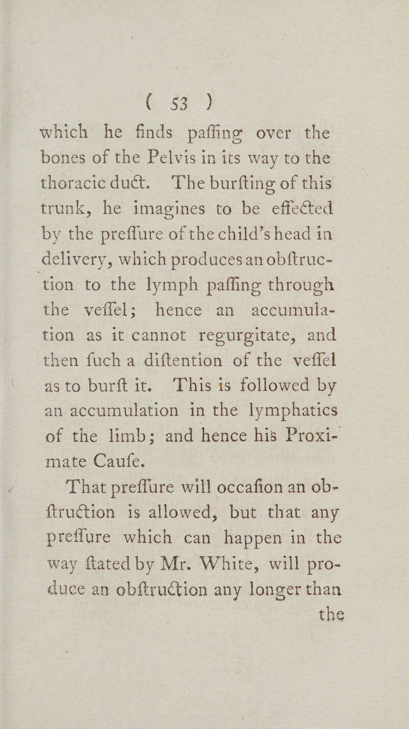 € 59°) which he finds paffing over the bones of the Pelvis in its way to the thoracicduct. The burfting of this trunk, he imagines to be effected by the preffure of the child’s head in delivery, which produces an obftruc- ‘tion to the lymph paffing through the veffel; hence an accumula- tion as it cannot regurgitate, and then fuch a diftention of the veffel asto burft it. This is followed by an accumulation in the lymphatics of the limb; and hence his Proxi- mate Caufe. That preffure will occafion an ob- ftruction is allowed, but that any preflure which can happen in the way ftated by Mr. White, will pro- duce an obftruction any longer than