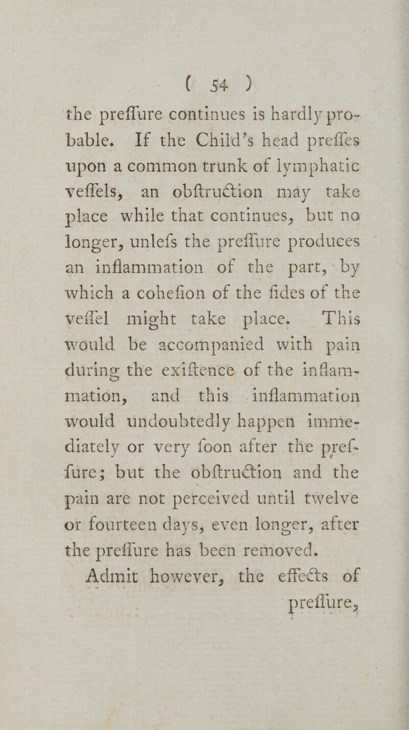 the preffure continues is hardly pro- bable. If the Child’s head preffles upon a common trunk of lymphatic veflels, an obftruction may take place while that continues, but no longer, unlefs the preflure produces an inflammation of the part, by which a cohefion of the fides of the vellel might take place. ‘This would be accompanied with pain during the exiftence of the inflam- mation, and this . inflammation would undoubtedly happen imme- diately or very foon after the pref- fure; but the obftruction and the pain are not perceived until twelve ot fourteen days, even longer, after the preflure has been removed. Admit however, the effects of | ‘pretlure,