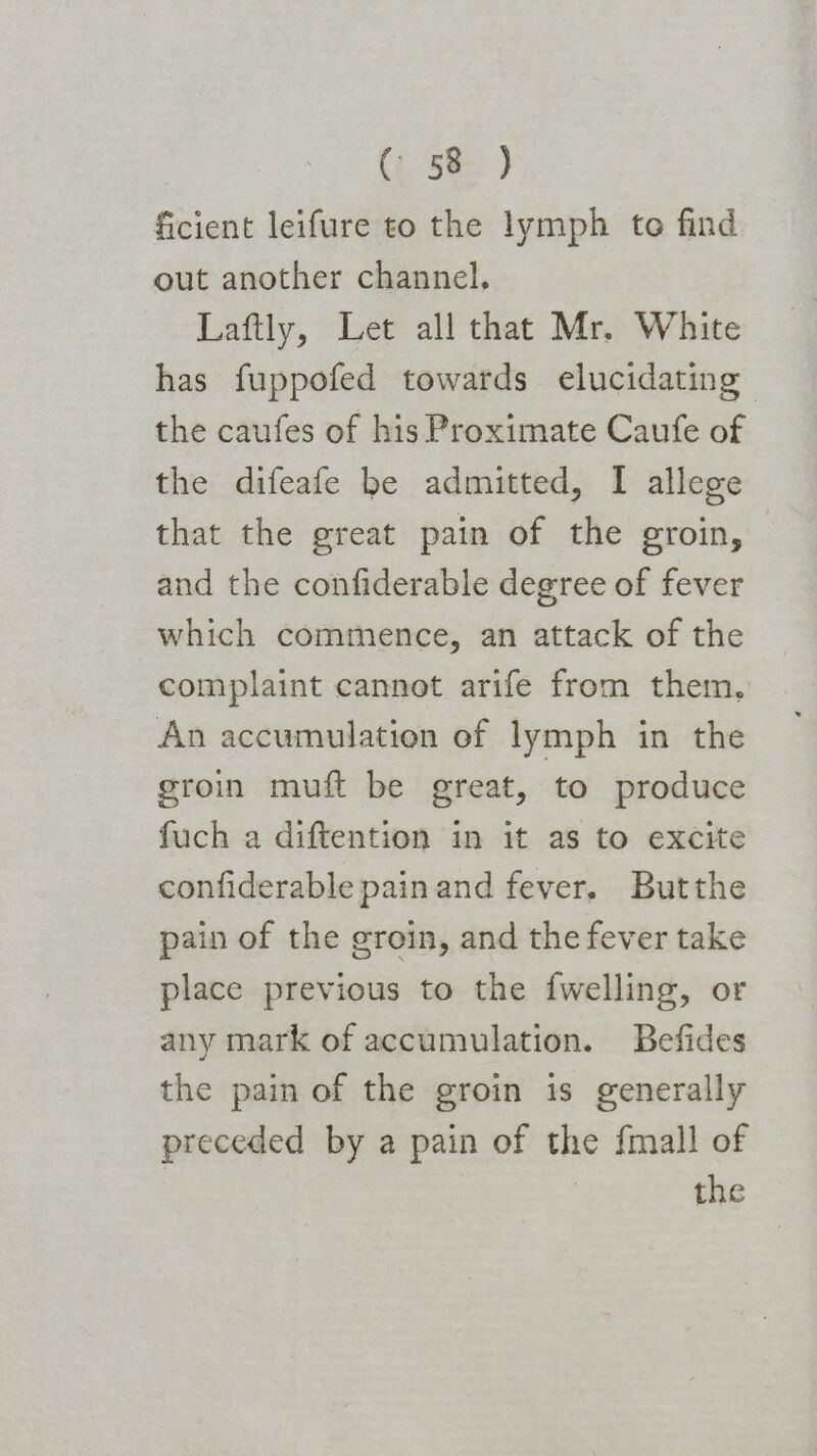 ficient leifure to the lymph te find out another channel. Laftly, Let all that Mr. White has fuppofed towards elucidating the caufes of his Proximate Caufe of the difeafe be admitted, I allege that the great pain of the groin, and the confiderable degree of fever which commence, an attack of the complaint cannot arife from them, An accumulation of lymph in the groin muft be great, to produce fuch a diftention in it as to excite confiderable painand fever. Butthe pain of the groin, and the fever take place previous to the {welling, or any mark of accumulation. Befides the pain of the groin is generally preceded by a pain of the fmall of : the