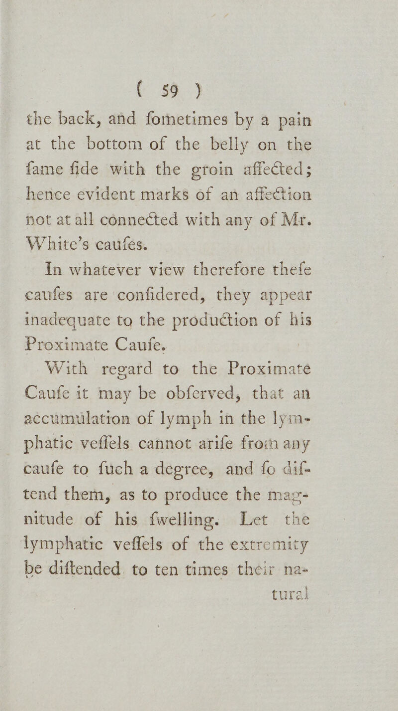 Y &) the back, and fometimes by a pain at the bottom of the belly on the fame fide with the groin affected; hence evident marks of an affection not at all connected with any of Mr. White’s caufes. In whatever view therefore thefe caufes are confidered, they appear inadequate to the production of his Proximate Caufe. With regard to the Proximate Caufe it may be obferved, that an accumulation of lymph in the lym- phatic veffels cannot arife froin any caufe to fuch a degree, and fo dif- tend them, as to produce the mag- nitude of his fwelling. Let the lymphatic veffels of the extremity be diftended to ten times their na- | tural