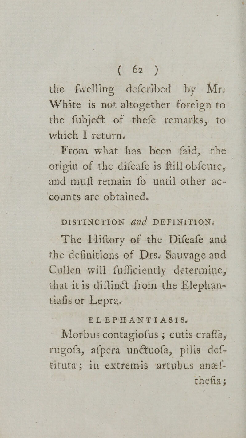 (\ 02) the fwelling defcribed by Mr. White is not altogether foreign to the fubjeét of thefe remarks, to which [I return. | From what has been faid, the origin of the difeafe is ftill obfcure, and muft remain fo until other ac- counts are obtained. DISTINCTION dud DEFINITION. The Hiftory ef the Difeafe and the definitions of Drs. Sauvage and Cullen will fufficiently determine, that itis diftinct from the Elephan- tiafis or Lepra. ELEPHANTIASIS. Morbus contagiofus ; cutis crafla, rugofa, afpera unctuofa, pilis def- tituta; mn extremis ‘artubus anef- thefia ;