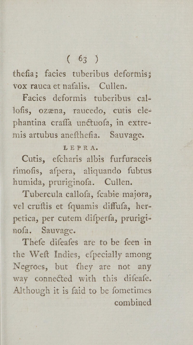 (AS 9) thefia; facies tuberibus deformis; vox rauca et nafalis. Cullen. Facies deformis tuberibus cal- lofis, ozena, raucedo, cutis ele- phantina crafla unctuofa, in extre- mis artubus anefthefia. Sauvage. LEPRA. Cutis, efcharis albis furfuraceis rimofis, afpera, aliquando fubtus humida, pruriginofa. Cullen. Tubercula callofa, fcabie majora, vel cruftis et fquamis diffufa, her- petica, per cutem difperfa, prurigi- nofa. Sauvage. Thefe difeafes are to be feen in the Weft Indies, efpecially among Negroes, but they are not any way connected with this difeafe. Although it is faid to be fometimes | combined