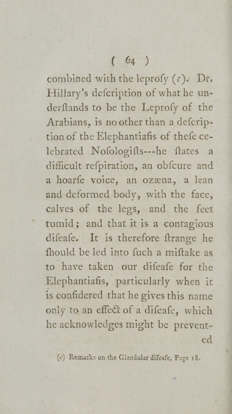 ey combined with the leprofy (c). Dr. Hillary’s defcription of what he un- derftands to be the Leprofy of the Arabians, is no other than a defcrip- tion of the Elephantiafis of thefe ce- lebrated Nofologifts---he ftates a. difficult refpiration, an obfcure and a hoarfe voice, an ozena, a lean and deformed body, with the face, ‘calves of the legs, and the feet tumid; and that it is a contagious difeafe. It is therefore ftrange he fhould be led into fuch a miftake as to have taken our difeafe for the Elephantiafis, particularly when it is confidered that he gives this name only to an effect of a difeafe, which he acknowledges might be prevent- ed