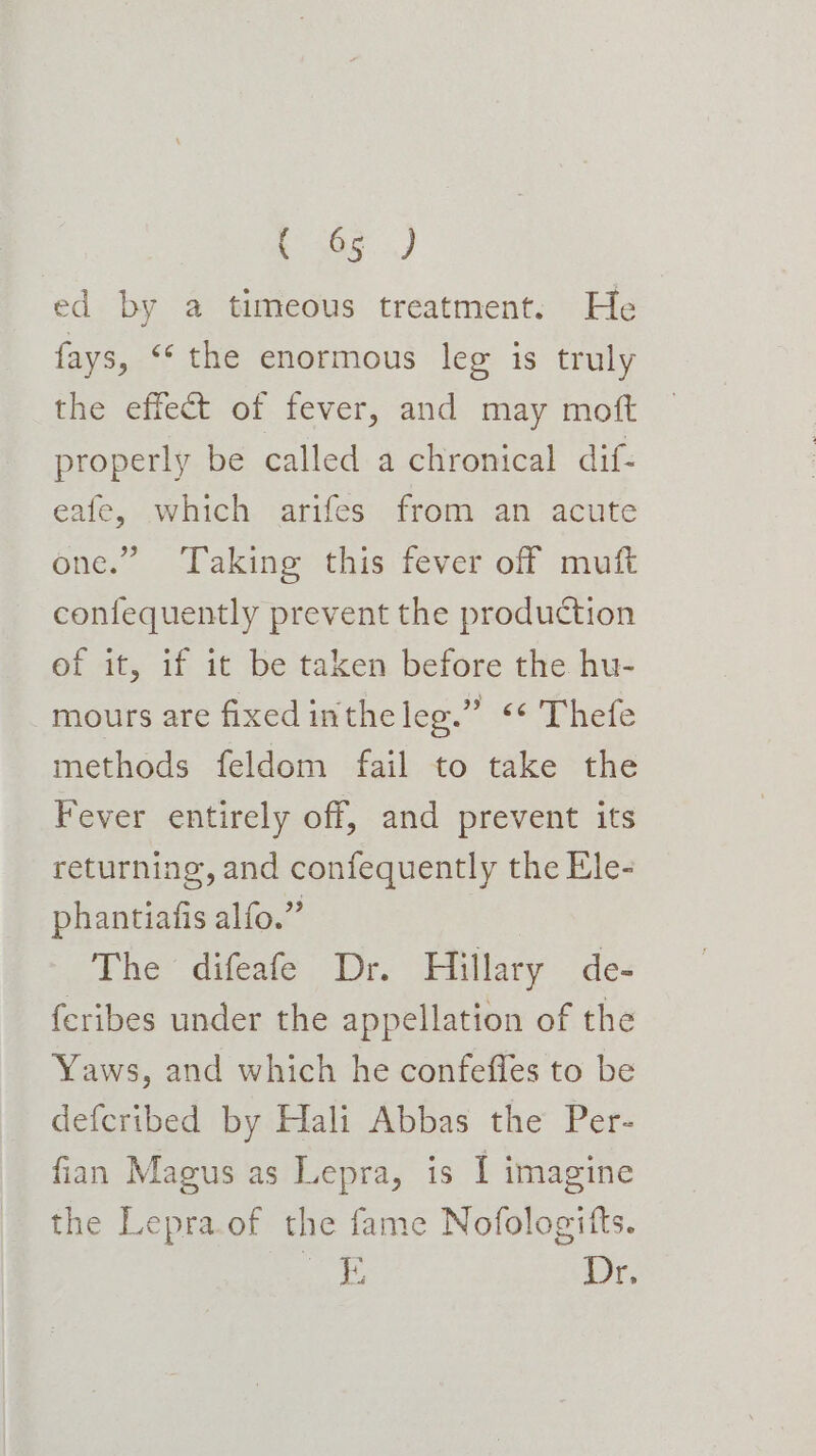 t 305 ed by a timeous treatment. He fays, “ the enormous leg is truly the effect of fever, and may moft properly be called a chronical dif- eafe, which arifes from an acute one.” Taking this fever off mutt confequently prevent the production of it, if it be taken before the hu- mours are fixed intheleg.” “* Thefe methods feldom fail to take the Fever entirely off, and prevent its returning, and confequently the Ele- phantiafis alfo.” The difeafe Dr. Hillary de- feribes under the appellation of the Yaws, and which he confefles to be defcribed by Hali Abbas the Per- fian Magus as Lepra, is I imagine the Lepra.of the fame Nofologitts. Ag Y Dr.