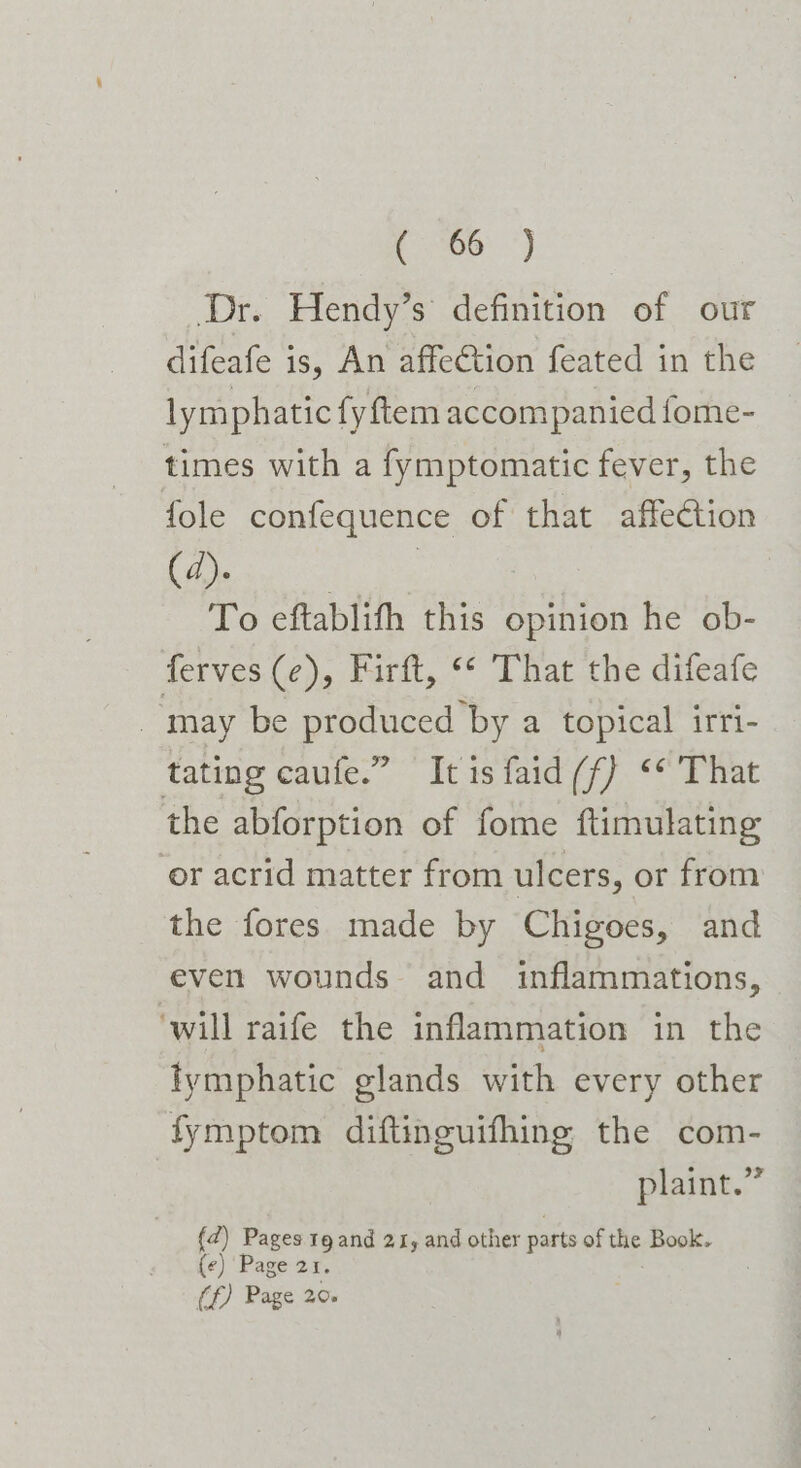 Dr. Hendy’s definition of our difeafe is, An affection feated in the lymphatic fy ftem accompanied fome- times with a fymptomatic fever, the fole confequence of that affection ne To eftablifh this opinion he ob- ferves (e), Firft, “* That the difeafe may be produced’by a topical irri- tating caufe.” It is faid (f) “* That the abforption of fome ftimulating or acrid matter from ulcers, or from the fores made by Chigoes, and even wounds and inflammations, ‘will raife the inflammation in the tymphatic glands with every other fymptom diftinguifhing the com- | plaint.” (2) Pages tg and 21, and other parts of the Book. (¢) ‘Page 21. (f) Page 20.