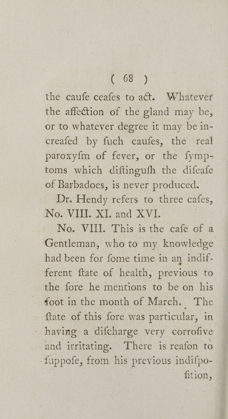 the caufe ceafes to at. Whatever the affection of the gland may be, or to whatever degree it may be in- creafed by fuch caufes, the real paroxyfm of fever, or the fymp- toms which diftingufh the difeafe of Barbadoes, is never produced. Dr. Hendy refers to three cafes, ANo. VILL XI. and XVI. No. VIII. This is the cafe of a Gentleman, who to my. knowledge had been for fome time in an indif- ferent ftate of health, previous to the fore he mentions to be on his foot in the month of March. The ftate of this fore was particular, in - having a difcharge very corrofive and irritating. There is reafon to ‘fuppofe, from his previous indifpo- 4 =&lt; fition,