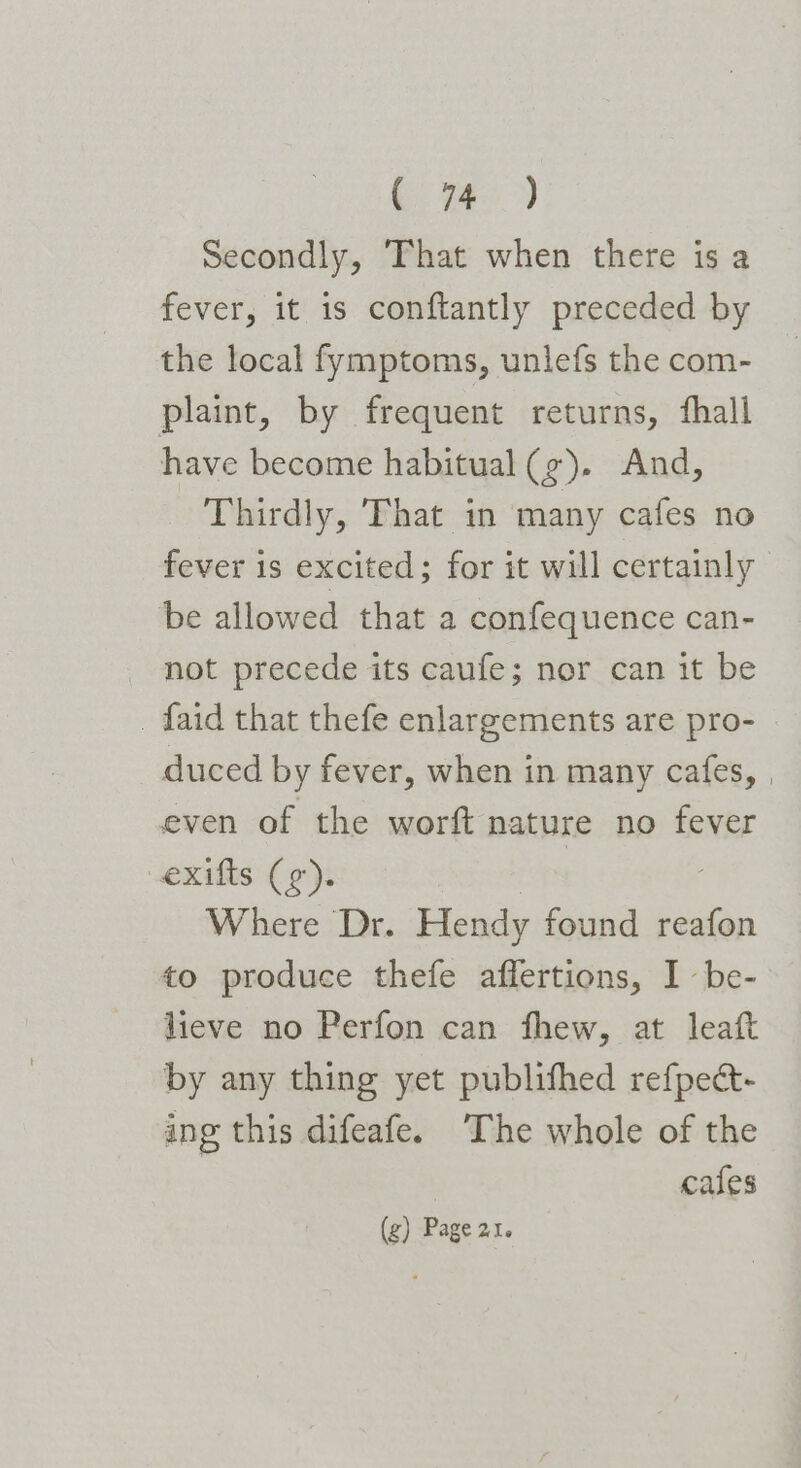 C4.) Secondly, That when there is a fever, it is conftantly preceded by the local fymptoms, unlefs the com- plaint, by frequent returns, fhall have become habitual (g). And, Thirdly, That in many cafes no fever is excited; for it will certainly be allowed that a confequence can- not precede its caufe; nor can it be _ faid that thefe enlargements are pro- duced by fever, when in many cafes, , even of the worft nature no fever exifts (9). Where Dr. Hendy found reafon to produce thefe affertions, I be- lieve no Perfon can fhew, at leaft by any thing yet publifhed refpect- ing this difeafe. The whole of the | cafes