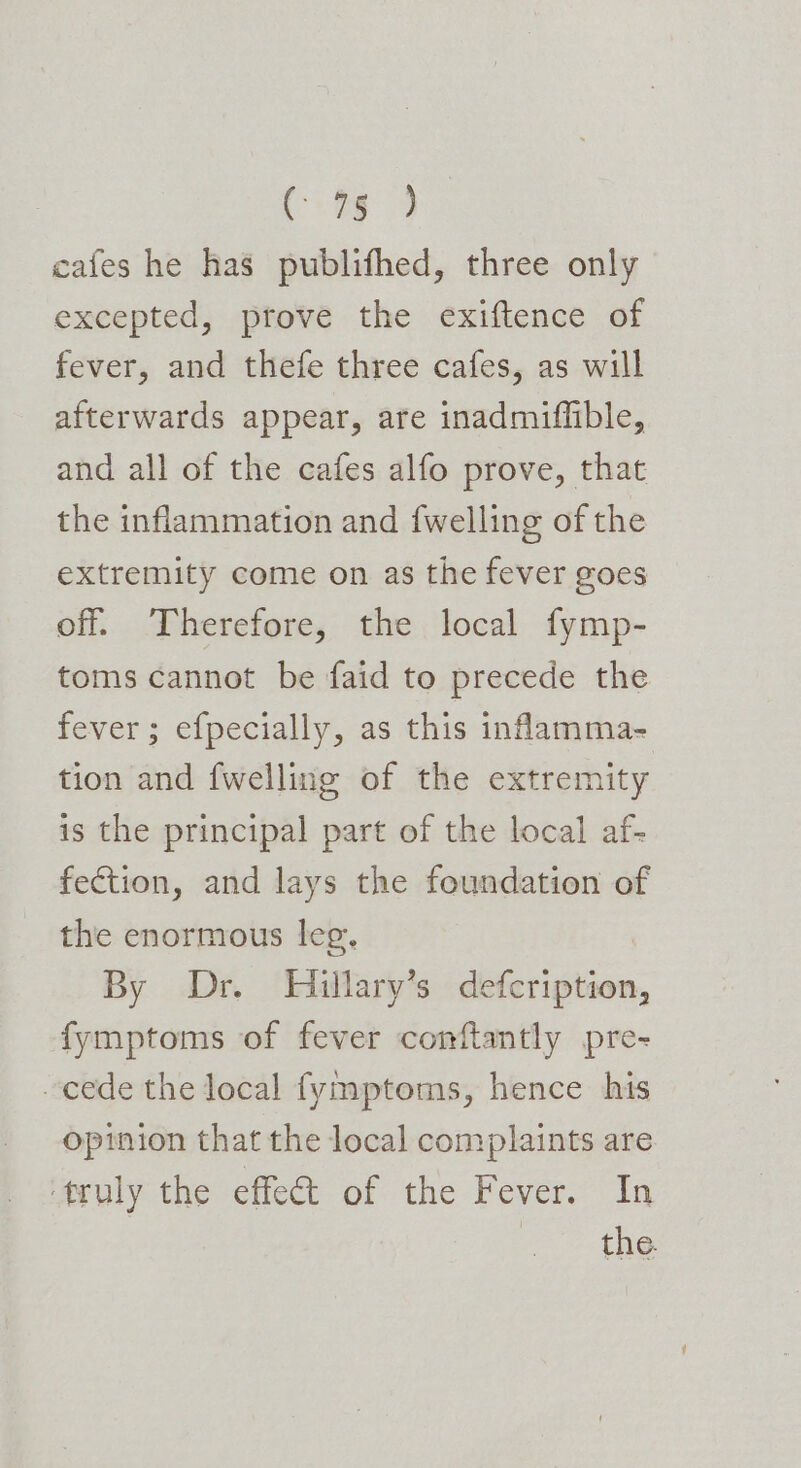 Pig cafes he has publifhed, three only excepted, prove the exiftence of fever, and thefe three cafes, as will afterwards appear, are inadmiflible, and all of the cafes alfo prove, that the inflammation and {welling of the extremity come on as the fever goes off. Therefore, the local fymp- toms cannot be faid to precede the fever; efpecially, as this infamma- tion and {welling of the extremity is the principal part of the local af- fection, and lays the foundation of the enormous leg, By Dr. Hillary’s defcription, fymptoms of fever conftantly pre- ~cede the local fymptoms, hence his opinion that the local complaints are Mruly the effect of the Fever. In 2 the