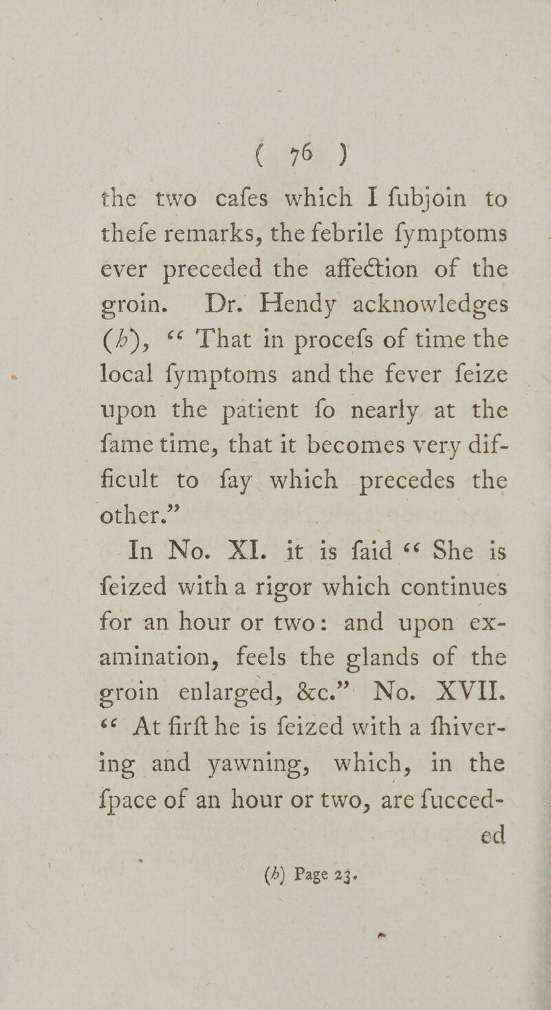 98h) the two cafes which I fubjoin to thefe remarks, the febrile fymptoms ever preceded the affection of the eroin. Dr. Hendy acknowledges (&gt;), ** That in procefs of time the local fymptoms and the fever feize upon the patient fo nearly at the fame time, that it becomes very dif- ficult to fay which precedes the other.” | | In No. XI. it is faid ‘* She is feized with a rigor which continues for an hour or two: and upon ex- amination, feels the glands of the eroin enlarged, &amp;e? i Now VIL. &lt;¢ At firft he is feized with a fhiver- ing and yawning, which, in the {pace of an hour or two, are fucced- ed