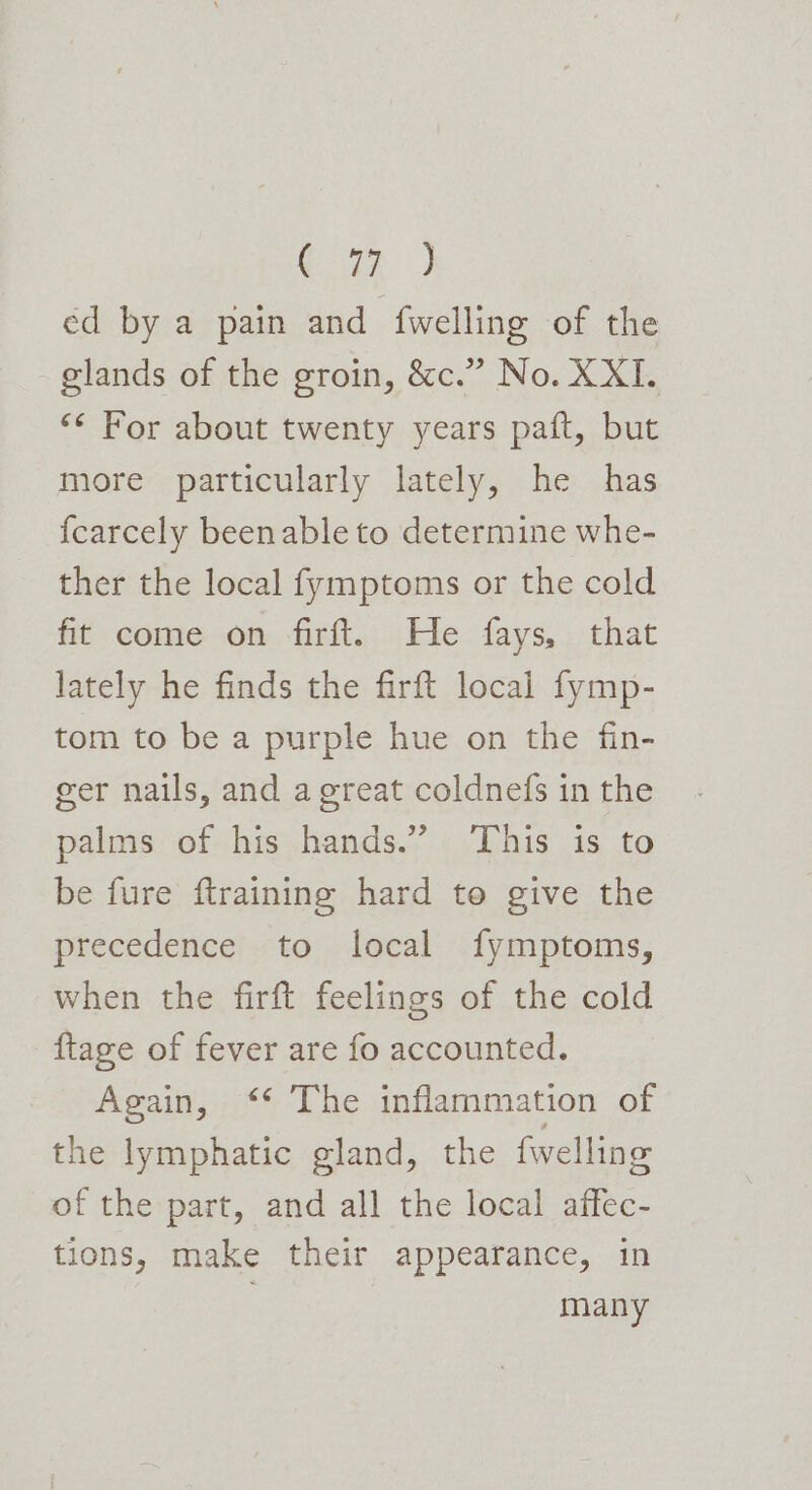 ae ed by a pain and {welling of the glands of the groin, &amp;c.” No. XXI. *¢ For about twenty years paft, but more particularly lately, he has {carcely been able to determine whe- ther the local fymptoms or the cold fit come on firft. He fays, that lately he finds the firft local fymp- tom to be a purple hue on the fin- eer nails, and a great coldnefs in the palms of his hands.” This is to be fure ftraining hard to give the precedence to local fymptoms, when the firft feelings of the cold {tage of fever are fo accounted. Again, ‘* The inflammation of the lymphatic gland, the fwelling of the part, and all the local affec- tions, make their appearance, in many