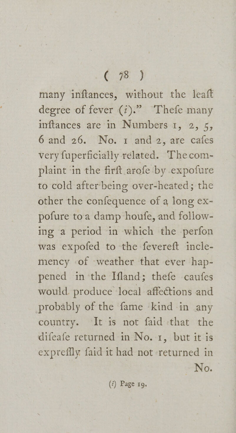 CB} many inftances, without the leaft degree of fever (7).” “Thefe many inftances are in Numbers 1, 2, 5, 6 and 26. No. 1 and 2, are cafes very fuperficially related. Thecom- plaint ‘in the firft arofe by expofure to cold after being over-heated; the other the confequence of a long ex- pofure toa damp houfe, and follow- ing a period in which the perfon was expofed to the fevereft incle- mency of weather that ever hap- pened in ‘the Ifland; thefe caufes would produce local affections and probably of the fame kind in any country. ‘It is not faid that the difeafe returned in No. 1, but it is exprefily faid it had not returned in No.