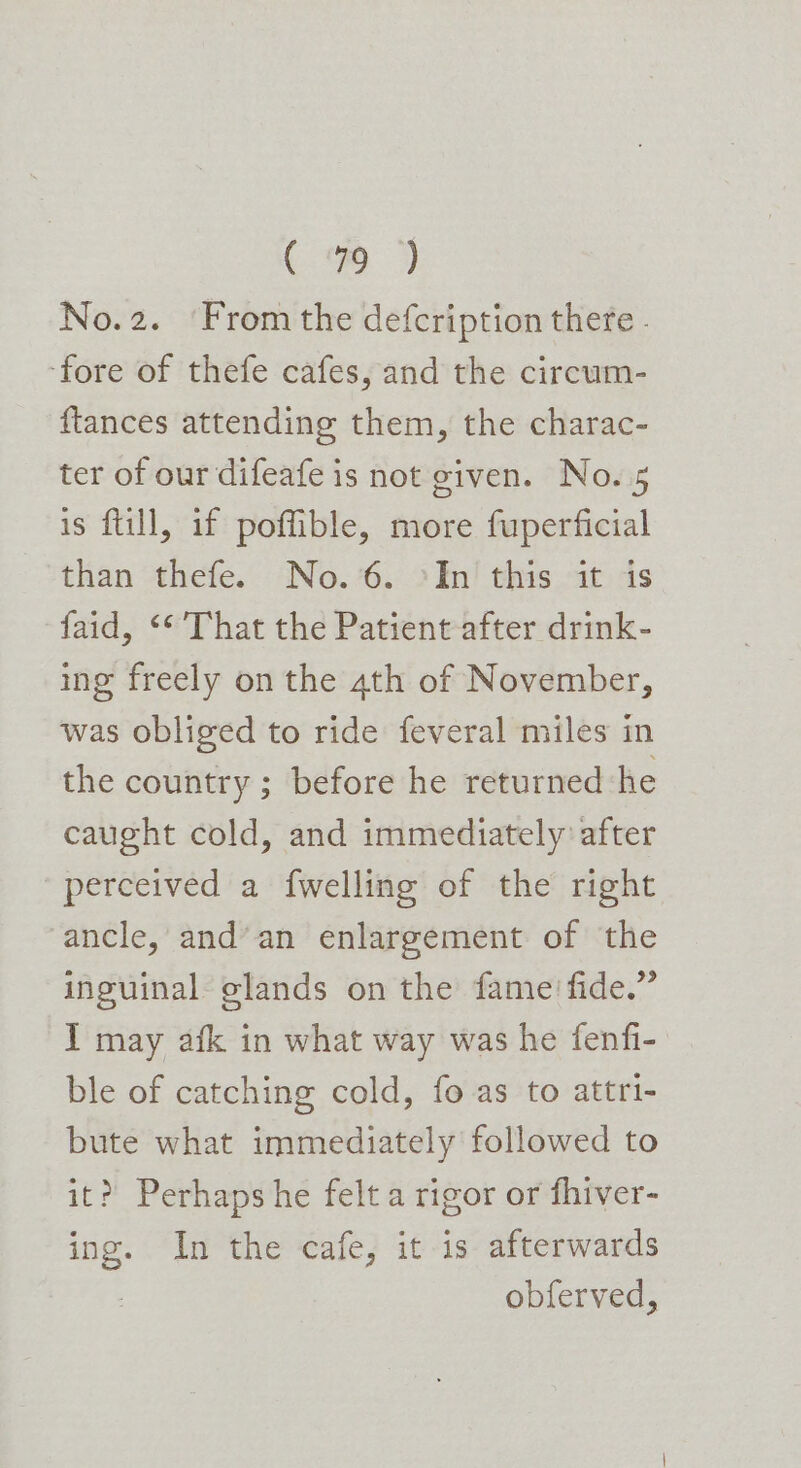 No.2. ‘From the defcription there - ‘fore of thefe cafes, and the circum- ftances attending them, the charac- ter of our difeafe is not given. No. 5 is ftill, if poffible, more fuperficial than thefe. No.6. °In this it is faid, &lt;* That the Patient after drink- ing freely on the ath of November, was obliged to ride feveral miles in the country ; before he returned he caught cold, and immediately after perceived a fwelling of the right ancle, and’an enlargement of the inguinal glands on the fame fide.” I may afk in what way was he fenfi- ble of catching cold, fo as to attri- bute what immediately followed to it? Perhaps he felt a rigor or fhiver- ing. In the cafe, it is afterwards . obferved,