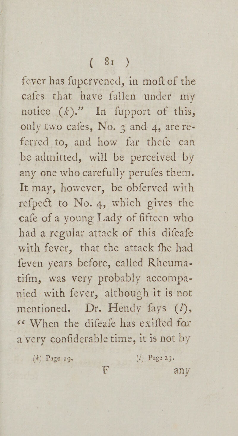 fever has fupervened, in moft of the cafes that have fallen under my notice (£).” In fupport of this, only two cafes, No. 3 and 4, are re- ferred io, acd how. far‘ trele- pan be admitted, will be perceived by any one who carefully perufes them. It may, however, be obferved with refpect to No. 4, which gives the cafe of a young Lady of fifteen who had a regular attack of this difeafe with fever, that the attack fhe had feven years before, called Rheuma- tifm, was very probably accompa- nied with fever, although it is not mentioned. Dr. Hendy fays (2), ‘¢ When the difeafe has exifted for avery confiderable time, it is not by (4s): Pager1g. (2) Page 23. y any 7