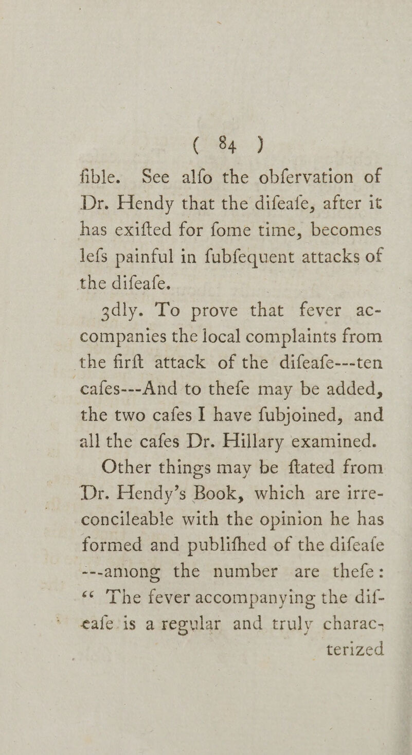 fible. See alfo the obfervation of Dr. Hendy that the difeatfe, after it has exifted for fome time, becomes lefs painful in fubfequent attacks of the difeafe. | 3dly. To prove that fever ac- companies the local complaints from the firft attack of the difeafe---ten -cafes---And to thefe may be added, the two cafes I have fubjoined, and all the cafes Dr. Hillary examined. Other things may be ftated from Dr. Hendy’s Book, which are irre- concileable with the opinion he has formed and publifhed of the difeafe ---aniong the number are thefe: «* The fever accompanying the dif- eafe-is aregylar and truly charac; terized