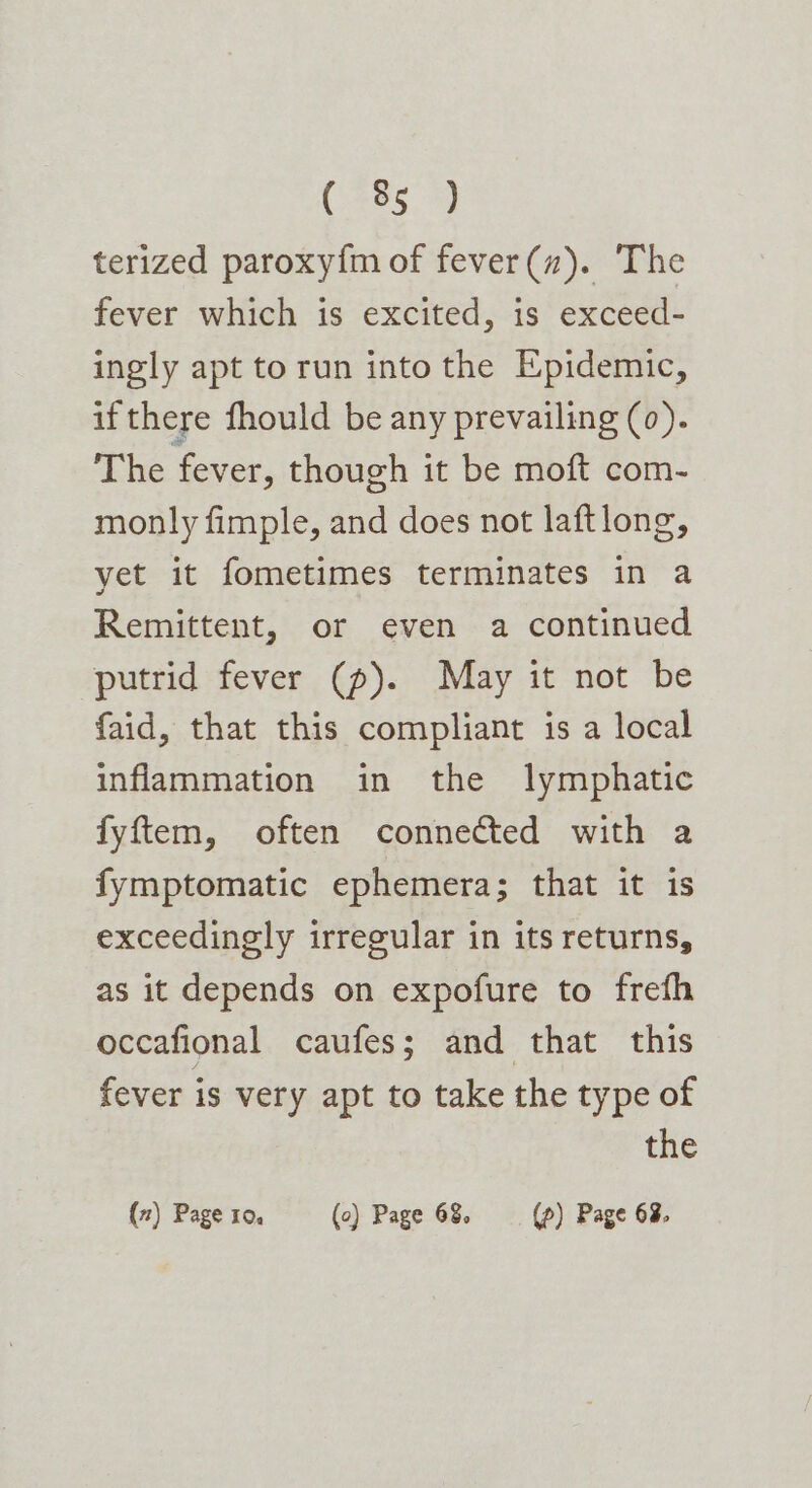 75 terized paroxy{m of fever(”). The fever which is excited, is exceed- ingly apt torun into the Epidemic, ifthere fhould be any prevailing (0). The fever, though it be moft com- monly fimple, and does not laftlong, yet it fometimes terminates in a Remittent, or even a continued putrid fever (p). May it not be faid, that this compliant is a local inflammation in the lymphatic fyftem, often connected with a fymptomatic ephemera; that it is exceedingly irregular in its returns, as it depends on expofure to frefh occafional caufes; and that this fever is very apt to take the type of the