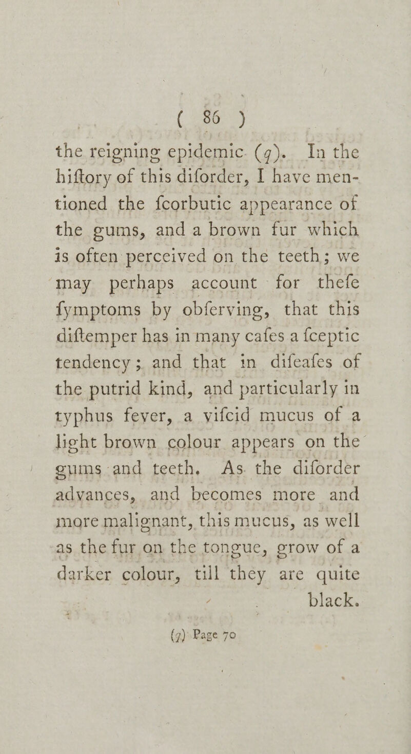 ( ae) the reigning epidemic. (q). In the hiftory of this diforder, I have men- tioned the fcorbutic appearance of the gums, and a brown fur which is often perceived on the teeth; we ‘may perhaps account for thefe fymptoms by obferving, that this diftemper has in many cafes a {ceptic tendency; and that in difeafes of the putrid kind, and particularly in typhus fever, a vifcid mucus of a licht brown colour appears on the gums and teeth. As. the diforder advances, and becomes more and more malignant, this mucus, as well as the fur on the tongue, grow of a darker colour, till they are quite black. (7)Page 70