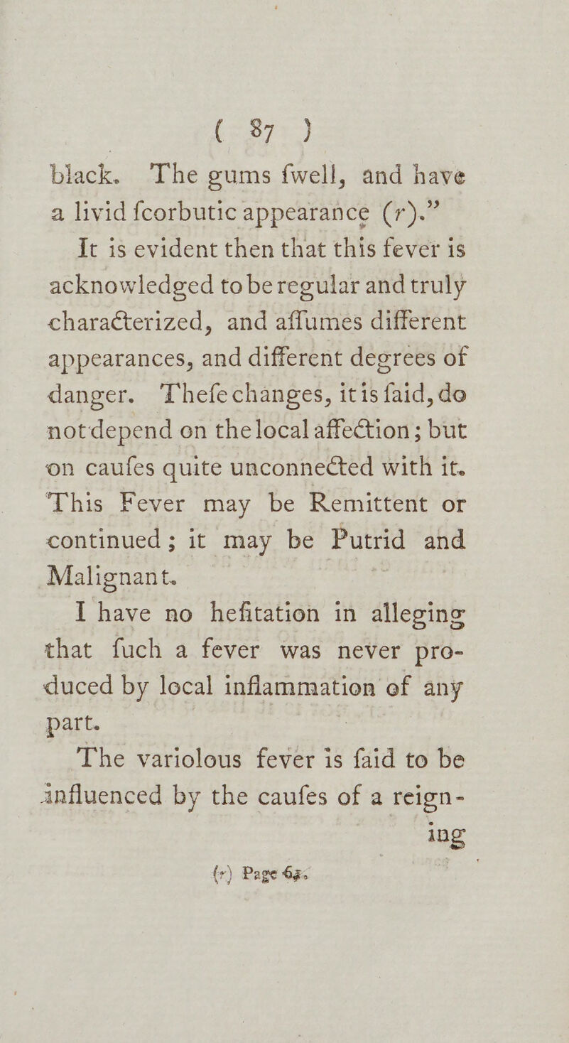 3 be s77 9 black. The gums fwell, and have a livid fcorbutic appearance (r).” It is evident then that this fever is acknowledged to be regular and truly characterized, and affumes different appearances, and different degrees of danger. Thefechanges, itis faid, do notdepend on the local affection; but on caufes quite unconnected with it. a his. Pever “may. be Remittent or continued ; it may be Putrid and Malignant. I have no hefitation in alleging that fuch a fever was never pro- duced by local inflammation of any part. Z The variolous fever is faid to be anfluenced by the caufes of a reign- ing (r) Page 63.