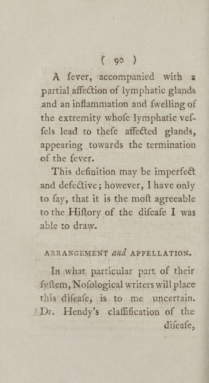 A fever, ‘accompanied with 2 partial affection of lymphatic glands and an inflammation and {welling of the extremity whofe lymphatic ved- fels lead to thefe affected glands, appearing towards the termination of the fever. This definition may be imperfect ~and defective; however, Ihave only to fay, that it is the moft agreeable to the Hiftory of the difeafe = was able to draw. ARRANGEMENT G#d APPELLATION. In what, particular part of their fyftem, Nofological writers will place this difeafe, is to me uncertain. ‘Dr. Hendy’s claffification of the difeafe,