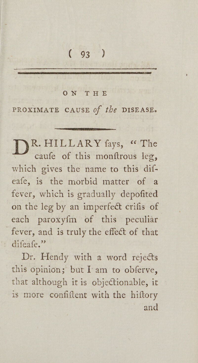 b2 93°) ON f Hf PROXIMATE CAUSE of the DISEASE. Re ft LLARY tys; ine caufe of this monftrous leg, which gives the name to this dif- eafe, is the morbid matter of a fever, which is gradually depofited on the leg by an imperfect crifis of each paroxy{m of this peculiar fever, and is truly the effect of that : difeate,” Dr. Hendy with a word rejects this opinion; but Iam to obferve, that although itis objectionable, it is more confiftent with the hiftory