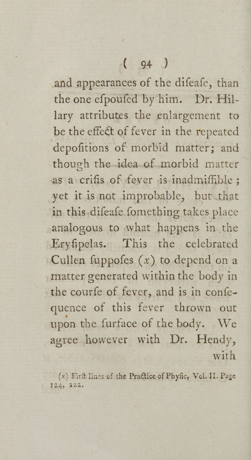 {, wt) and appearances of the difeafe, than the one efpoufed by him. Dr. Hil-— lary attributes the enlargement to be the effect of fever in the repeated depofitions of morbid matter; and though the..idea.of..morbid matter as a&gt;crifis of fever .is-inadmiffible ; yet it is not improbable, but that in this,difeafe fomething takes place analogous to what happens in. the Eryfipelas. This the celebrated Cullen fuppofes (x), to depend on a matter generated within the body in the courfe of fever, and is in confe- quence of this fever thrown out upon the, furface of the body. We agree however with Dr. Hendy, with (x) Firft lines of the Prattice of Phyfic, Vol. II. Page 124) 22%