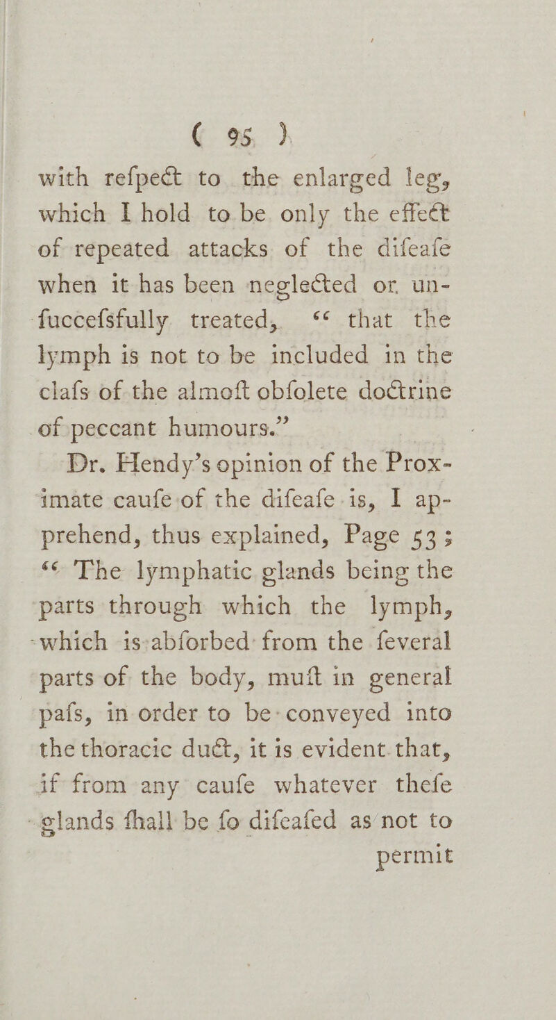 ( 9%, }, with refpect to the enlarged leg, which I hold to be. only the effect of repeated attacks of the difeafe when it has been neglected or, un- fuccefsfully. treated, ‘¢ that the lymph is not to be included in the clafs of the almoft obfolete doctrine of peccant humours.” Dr. Hendy’s opinion of the Prox- imate caufe,of the difeafe.is, I ap- prehend, thus explained, Page 53; ‘¢ The lymphatic glands being the parts through which the lymph, ‘which is-:abforbed: from the feveral parts of the body, muft in general pafs, in order to be» conveyed into the thoracic duct, it is evident.that, if from any caufe whatever thefe glands fhall be fo difeafed as not to permit