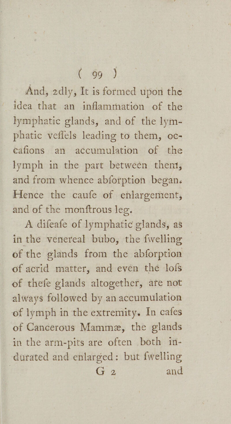 And, 2dly, It is formed upon the idea that an inflammation of the lymphatic glands, and of the lym- phatic veflels leading to them, oc- éafions an accumulation of the lymph in the part between then, and from whence abforption began. Hence the caufe of enlargement, and of the monftrous leg. A difeafe of lymphatic glands, as in the venereal bubo, the fwelling of the glands from the abforption of acrid matter, and even the lofs of thefe glands altogether, are not always followed by an accumulation of lymph in the extremity. In cafes of Cancerous Mamme, the glands in the arm-pits are often both in- durated and enlarged: but {welling G 2 and