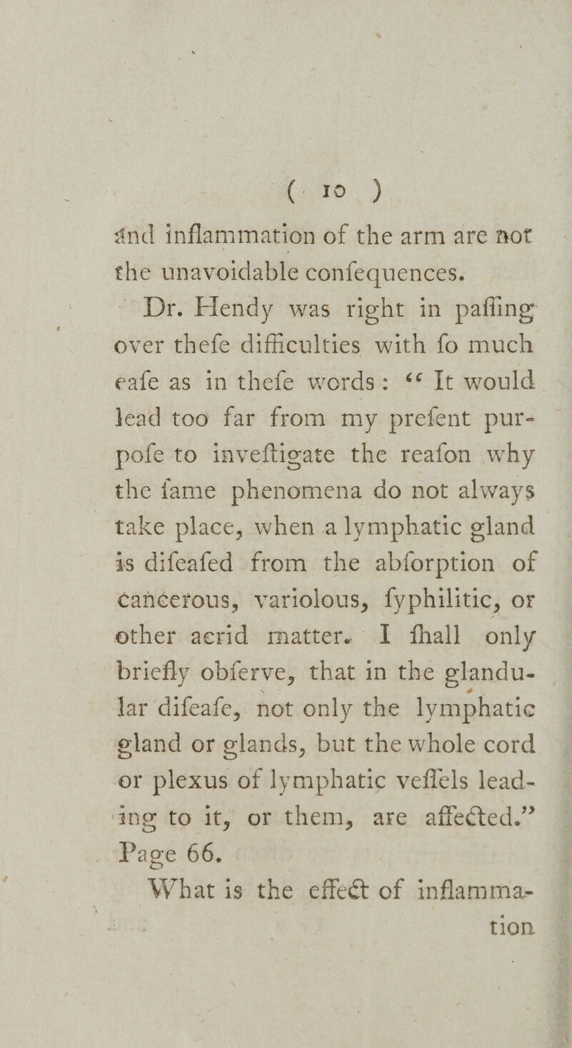 Lame.) and inflammation of the arm are not the unavoidable confequences. ~ Dr. Hendy was right in pafling over thefe difficulties with fo much eafe as in thefe words: “ It would lead too far from my prefent pur- pofe to inveftigate the reafon why the fame phenomena do not always take place, when a lymphatic gland is difeafed from the abforption of cancerous, variolous, fyphilitic, or other acrid matter. I fhall only briefly obferve, that in the glandu- lar difeafe, not only the lymphatic eland or glands, but the whole cord er plexus of lymphatic veffels lead- ing to it, or them, are affected.” . Page 66. What is the effect of inflamma- tion