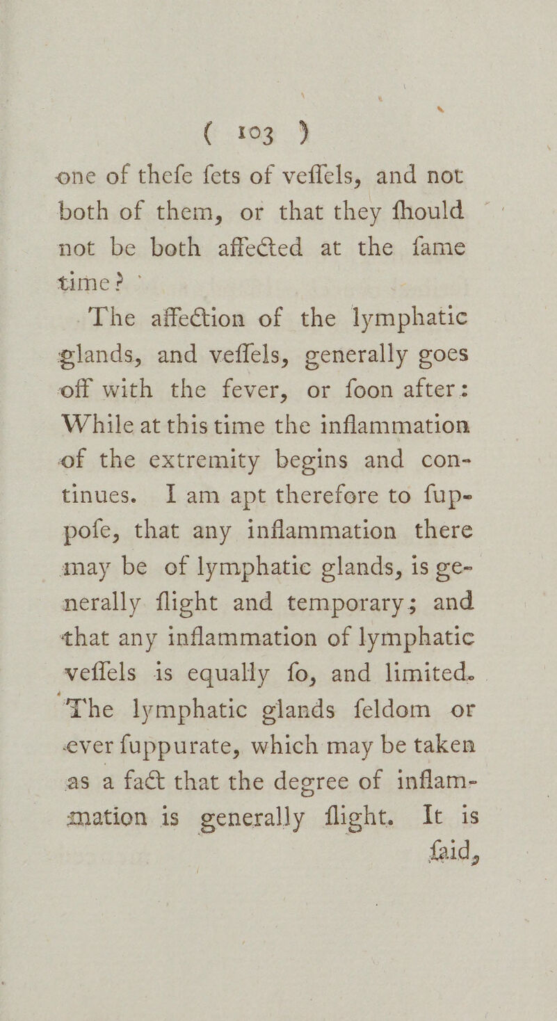 C tog) one of thefe fets of veflels, and not both of them, or that they fhould — not be both affected at the fame tune 3. The affection of the lymphatic plands, and veflels, generally goes off with the fever, or foon after: While at this time the inflammation of the extremity begins and con- tinues. J am apt therefore to fup- pofe, that any inflammation there anay be of lymphatic glands, is ge- nerally flight and temporary; and that any inflammation of lymphatic veffels 1s equally fo, and limited. “The lymphatic glands feldom or ever fuppurate, which may be taken as a fact that the degree of inflam- mation is generally flight. It is faid,