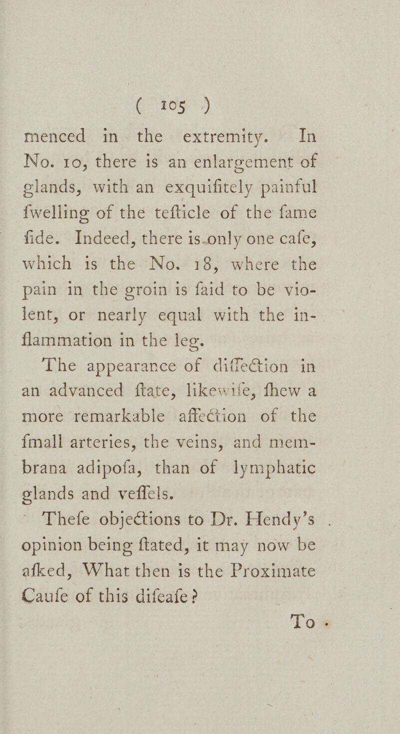 menced im- the: extremity.’ In No. ro, there is an enlargement of glands, with an exquifitely painful {welling of the tefticle of the fame fide. Indeed, there is-only one cafe, which is the No. 18, where the pain in the groin is faid to be vio- lent, or nearly equal with the in- flammation in the leg. The appearance of difle€tion in an advanced ftate, likewile, fhew a more remarkable affection of the {mall arteries, the veins, and mem- brana adipofa, than of lymphatic glands and veffels. | Thefe objections to Dr. Hendy’s . opinion being ftated, it may now be afked, What then is the Proximate Caufe of this difeafe? To.