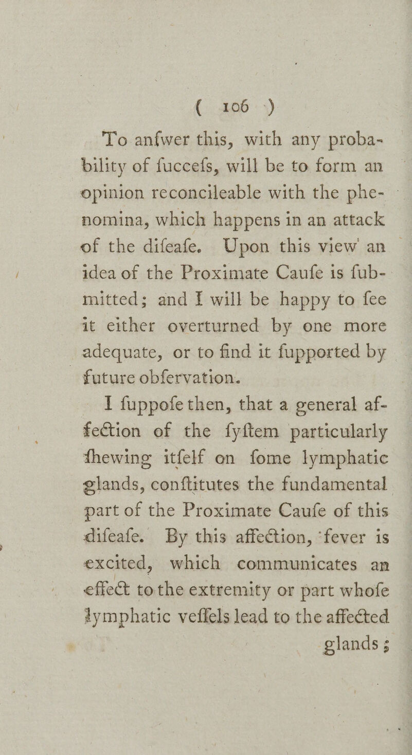 (: 200°:>) To anfwer this, with any proba- bility of fuccefs, will be to form an opinion reconcileable with the phe- — nomina, which happens in an attack of the difeafe. Upon this view an — idea of the Proximate Caufe is fub-: mitted; and I will be happy to fee it either overturned by one more adequate, or to find it fupported by future obfervation. _ I fuppofe then, that a general af- fection of the fyftem particularly fhewing itfelf on fome lymphatic glands, conftitutes the fundamental part of the Proximate Caufe of this difeafe. By this affection, ‘fever is excited, which communicates an effect tothe extremity or part whofe lymphatic veffels lead to the affected glands 5